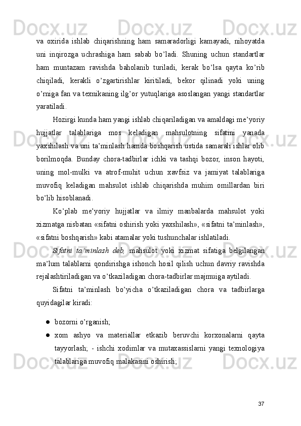 va   oxirida   ishlab   chiqarishning   ham   samaradorligi   kamayadi,   nihoyatda
uni   inqirozga   uchrashiga   ham   sabab   bo ’ ladi.   Shuning   uchun   standartlar
ham   muntazam   ravishda   baholanib   turiladi,   kerak   bo ’ lsa   qayta   ko ’ rib
chiqiladi,   kerakli   o ’ zgartirishlar   kiritiladi,   bekor   qilinadi   yoki   uning
o ’ rniga fan va texnikaning ilg ’ or yutuqlariga asoslangan yangi standartlar
yaratiladi. 
Hozirgi kunda ham yangi ishlab chiqariladigan va amaldagi me ’ yoriy
hujjatlar   talablariga   mos   keladigan   mahsulotning   sifatini   yanada
yaxshilash va uni ta ’ minlash hamda boshqarish ustida samarali ishlar olib
borilmoqda.   Bunday   chora-tadbirlar   ichki   va   tashqi   bozor,   inson   hayoti,
uning   mol-mulki   va   atrof-muhit   uchun   xavfsiz   va   jamiyat   talablariga
muvofiq   keladigan   mahsulot   ishlab   chiqarishda   muhim   omillardan   biri
bo ’ lib hisoblanadi. 
Ko ’ plab   me ’ yoriy   hujjatlar   va   ilmiy   manbalarda   mahsulot   yoki
xizmatga nisbatan   « sifatni oshirish yoki yaxshilash » ,   « sifatni ta ’ minlash » ,
« sifatni boshqarish »  kabi atamalar yoki tushunchalar ishlatiladi. 
Sifatni   ta ’ minlash   deb,   mahsulot   yoki   xizmat   sifatiga   belgilangan
ma ’ lum  talablarni qondirishga ishonch hosil qilish  uchun davriy  ravishda
rejalashtiriladigan va o ’ tkaziladigan chora-tadbirlar majmuiga aytiladi. 
Sifatni   ta ’ minlash   bo ’ yicha   o ’ tkaziladigan   chora   va   tadbirlarga
quyidagilar kiradi: 
● bozorni o ’ rganish; 
● xom   ashyo   va   materiallar   etkazib   beruvchi   korxonalarni   qayta
tayyorlash;   -   ishchi   xodimlar   va   mutaxassislarni   yangi   texnologiya
talablariga muvofiq malakasini oshirish; 
37 