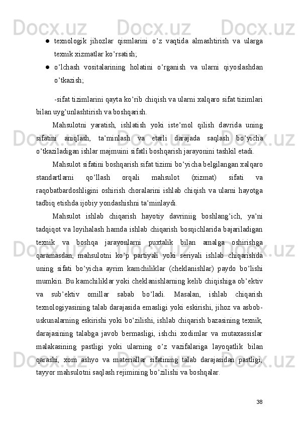 ● texnologik   jihozlar   qismlarini   o ’ z   vaqtida   almashtirish   va   ularga
texnik xizmatlar ko ’ rsatish; 
● o ’ lchash   vositalarining   holatini   o ’ rganish   va   ularni   qiyoslashdan
o ’ tkazish; 
 -sifat tizimlarini qayta ko ’ rib chiqish va ularni xalqaro sifat tizimlari
bilan uyg ’ unlashtirish va boshqarish. 
Mahsulotni   yaratish,   ishlatish   yoki   iste ’ mol   qilish   davrida   uning
sifatini   aniqlash,   ta ’ minlash   va   etarli   darajada   saqlash   bo ’ yicha
o ’ tkaziladigan ishlar majmuini sifatli boshqarish jarayonini tashkil etadi. 
Mahsulot sifatini boshqarish sifat tizimi bo ’ yicha belgilangan xalqaro
standartlarni   qo ’ llash   orqali   mahsulot   (xizmat)   sifati   va
raqobatbardoshligini   oshirish   choralarini   ishlab   chiqish   va   ularni   hayotga
tadbiq etishda ijobiy yondashishni ta ’ minlaydi. 
Mahsulot   ishlab   chiqarish   hayotiy   davriniig   boshlang ’ ich,   ya ’ ni
tadqiqot va loyihalash hamda ishlab chiqarish bosqichlarida bajariladigan
texnik   va   boshqa   jarayonlarni   puxtalik   bilan   amalga   oshirishga
qaramasdan,   mahsulotni   ko ’ p   partiyali   yoki   seriyali   ishlab   chiqarishda
uning   sifati   bo ’ yicha   ayrim   kamchiliklar   (cheklanishlar)   paydo   bo ’ lishi
mumkin. Bu kamchiliklar yoki cheklanishlarning kelib chiqishiga ob ’ ektiv
va   sub ’ ektiv   omillar   sabab   bo ’ ladi.   Masalan,   ishlab   chiqarish
texnologiyasining talab darajasida emasligi yoki eskirishi, jihoz va asbob-
uskunalarning eskirishi yoki bo ’ zilishi, ishlab chiqarish bazasining texnik,
darajasining   talabga   javob   bermasligi,   ishchi   xodimlar   va   mutaxassislar
malakasining   pastligi   yoki   ularning   o ’ z   vazifalariga   layoqatlik   bilan
qarashi,   xom   ashyo   va   materiallar   sifatining   talab   darajasidan   pastligi,
tayyor mahsulotni saqlash rejimining bo ’ zilishi va boshqalar. 
38 