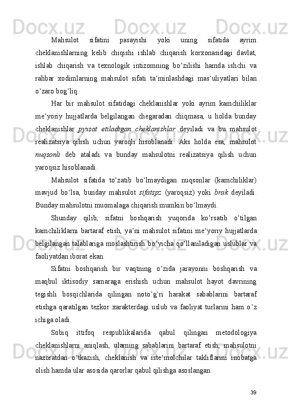 Mahsulot   sifatini   pasayishi   yoki   uning   sifatida   ayrim
cheklanishlarning   kelib   chiqishi   ishlab   chiqarish   korxonasidagi   davlat,
ishlab   chiqarish   va   texnologik   intizomning   bo ’ zilishi   hamda   ishchi   va
rahbar   xodimlarning   mahsulot   sifati   ta ’ minlashdagi   mas ’ uliyatlari   bilan
o ’ zaro bog ’ liq. 
Har   bir   mahsulot   sifatidagi   cheklanishlar   yoki   ayrim   kamchiliklar
me ’ yoriy   hujjatlarda   belgilangan   chegaradan   chiqmasa,   u   holda   bunday
cheklanishlar   pyxsat   etiladigan   cheklanishlar   deyiladi   va   bu   mahsulot
realizatsiya   qilish   uchun   yaroqli   hisoblanadi.   Aks   holda   esa,   mahsulot
nuqsonli   deb   ataladi   va   bunday   mahsulotni   realizatsiya   qilish   uchun
yaroqsiz hisoblanadi. 
Mahsulot   sifatida   to ’ zatib   bo ’ lmaydigan   nuqsonlar   (kamchiliklar)
mavjud   bo ’ lsa,   bunday   mahsulot   sifatspz   (yaroqsiz)   yoki   brak   deyiladi.
Bunday mahsulotni muomalaga chiqarish mumkin bo ’ lmaydi. 
Shunday   qilib,   sifatni   boshqarish   yuqorida   ko ’ rsatib   o ’ tilgan
kamchiliklarni   bartaraf   etish,   ya ’ ni   mahsulot   sifatini   me ’ yoriy   hujjatlarda
belgilangan  talablariga  moslashtirish   bo ’ yicha  qo ’ llaniladigan  uslublar  va
faoliyatdan iborat ekan. 
Sifatni   boshqarish   bir   vaqtning   o ’ zida   jarayonni   boshqarish   va
maqbul   iktisodiy   samaraga   erishish   uchun   mahsulot   hayot   davrining
tegishli   bosqichlarida   qilingan   noto ’ g ’ ri   harakat   sabablarini   bartaraf
etishga   qaratilgan   tezkor   xarakterdagi   uslub   va   faoliyat   turlarini   ham   o ’ z
ichiga oladi. 
Sobiq   ittifoq   respublikalarida   qabul   qilingan   metodologiya
cheklanishlarni   aniqlash,   ularning   sabablarini   bartaraf   etish,   mahsulotni
nazoratdan   o ’ tkazish,   cheklanish   va   iste ’ molchilar   takliflarini   inobatga
olish hamda ular asosida qarorlar qabul qilishga asoslangan. 
39 