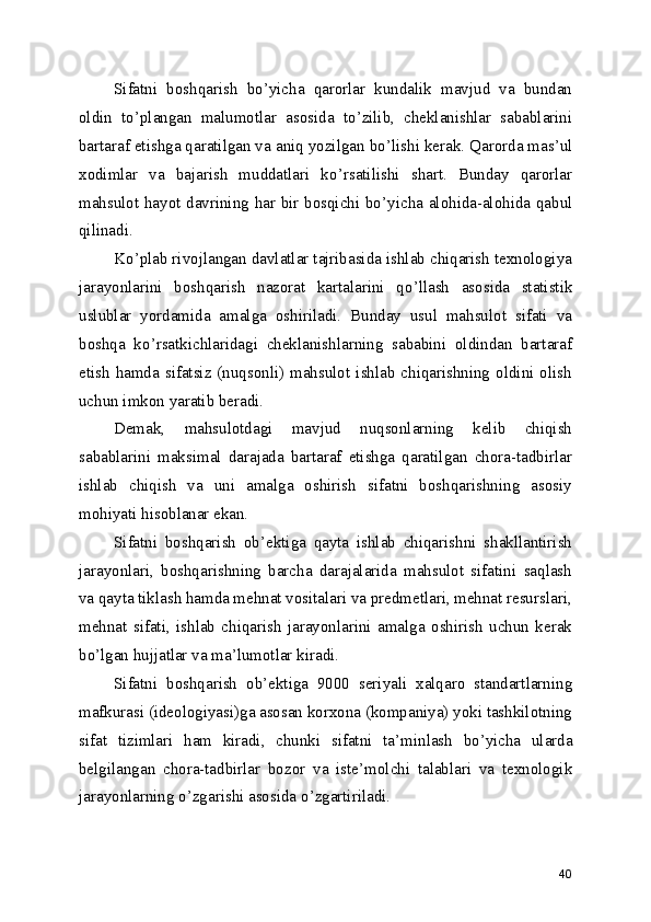 Sifatni   boshqarish   bo ’ yicha   qarorlar   kundalik   mavjud   va   bundan
oldin   to ’ plangan   malumotlar   asosida   to ’ zilib,   cheklanishlar   sabablarini
bartaraf etishga qaratilgan va aniq yozilgan bo ’ lishi kerak. Qarorda mas ’ ul
xodimlar   va   bajarish   muddatlari   ko ’ rsatilishi   shart.   Bunday   qarorlar
mahsulot hayot davrining har bir bosqichi bo ’ yicha alohida-alohida qabul
qilinadi. 
Ko ’ plab rivojlangan davlatlar tajribasida ishlab chiqarish texnologiya
jarayonlarini   boshqarish   nazorat   kartalarini   qo ’ llash   asosida   statistik
uslublar   yordamida   amalga   oshiriladi.   Bunday   usul   mahsulot   sifati   va
boshqa   ko ’ rsatkichlaridagi   cheklanishlarning   sababini   oldindan   bartaraf
etish  hamda  sifatsiz (nuqsonli) mahsulot  ishlab chiqarishning oldini  olish
uchun imkon yaratib beradi. 
Demak,   mahsulotdagi   mavjud   nuqsonlarning   kelib   chiqish
sabablarini   maksimal   darajada   bartaraf   etishga   qaratilgan   chora-tadbirlar
ishlab   chiqish   va   uni   amalga   oshirish   sifatni   boshqarishning   asosiy
mohiyati hisoblanar ekan. 
Sifatni   boshqarish   ob ’ ektiga   qayta   ishlab   chiqarishni   shakllantirish
jarayonlari,   boshqarishning   barcha   darajalarida   mahsulot   sifatini   saqlash
va qayta tiklash hamda mehnat vositalari va predmetlari, mehnat resurslari,
mehnat   sifati,   ishlab   chiqarish   jarayonlarini   amalga   oshirish   uchun   kerak
bo ’ lgan hujjatlar va ma ’ lumotlar kiradi. 
Sifatni   boshqarish   ob ’ ektiga   9000   seriyali   xalqaro   standartlarning
mafkurasi (ideologiyasi)ga asosan korxona (kompaniya) yoki tashkilotning
sifat   tizimlari   ham   kiradi,   chunki   sifatni   ta ’ minlash   bo ’ yicha   ularda
belgilangan   chora-tadbirlar   bozor   va   iste ’ molchi   talablari   va   texnologik
jarayonlarning o ’ zgarishi asosida o ’ zgartiriladi. 
40 