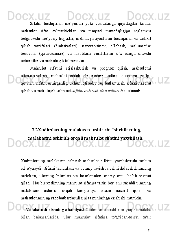 Sifatni   boshqarish   me ’ yorlari   yoki   vositalariga   quyidagilar   kiradi:
mahsulot   sifat   ko ’ rsatkichlari   va   maqsad   muvofiqligiga   reglament
belgilovchi me ’ yoriy hujjatlar, mehnat jarayonlarini boshqarish va tashkil
qilish   vazifalari   (funksiyalari),   nazorat-sinov,   o ’ lchash,   ma ’ lumotlar
beruvchi   (spravochn ы e)   va   hisoblash   vositalarini   o ’ z   ichiga   oluvchi
axborotlar va metrologik ta ’ minotlar. 
Mahsulot   sifatini   rejalashtirish   va   prognoz   qilish,   mahsulotni
attestatsiyalash,   mahsulot   ishlab   chiqarishini   tadbiq   qilish   va   yo ’ lga
qo ’ yish, sifatni oshirganligi uchun iqtisodiy rag ’ batlantirish, sifatni nazorat
qilish va metrologik ta ’ minot  sifatni oshirish elementlari h isoblanadi. 
 
3.2Xodimlarning malakasini oshirish: Ishchilarning
malakasini oshirish orqali mahsulot sifatini yaxshilash.
Xodimlarning   malakasini   oshirish   mahsulot   sifatini   yaxshilashda   muhim
rol o'ynaydi. Sifatni ta'minlash va doimiy ravishda oshirishda ishchilarning
malakasi,   ularning   bilimlari   va   ko'nikmalari   asosiy   omil   bo'lib   xizmat
qiladi. Har bir xodimning mahsulot sifatiga ta'siri bor, shu sababli ularning
malakasini   oshirish   orqali   kompaniya   sifatni   nazorat   qilish   va
mahsulotlarining raqobatbardoshligini ta'minlashga erishishi mumkin.
     Malaka oshirishning  ahamiyati   Xodimlar o'z ishlarini yuqori malaka
bilan   bajarganlarida,   ular   mahsulot   sifatiga   to'g'ridan-to'g'ri   ta'sir
41 