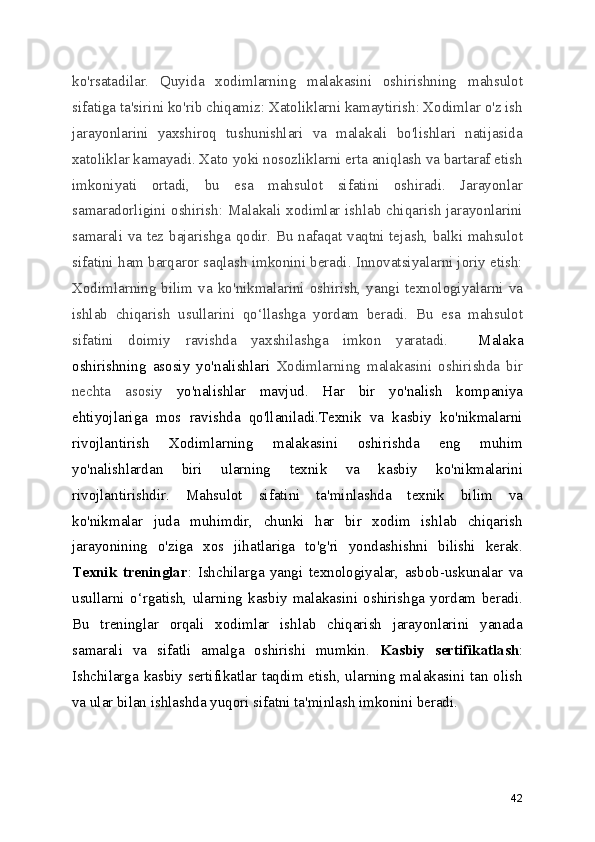 ko'rsatadilar.   Quyida   xodimlarning   malakasini   oshirishning   mahsulot
sifatiga ta'sirini ko'rib chiqamiz: Xatoliklarni kamaytirish: Xodimlar o'z ish
jarayonlarini   yaxshiroq   tushunishlari   va   malakali   bo'lishlari   natijasida
xatoliklar kamayadi. Xato yoki nosozliklarni erta aniqlash va bartaraf etish
imkoniyati   ortadi,   bu   esa   mahsulot   sifatini   oshiradi.   Jarayonlar
samaradorligini oshirish: Malakali xodimlar ishlab chiqarish jarayonlarini
samarali va tez bajarishga qodir. Bu nafaqat vaqtni tejash, balki mahsulot
sifatini ham barqaror saqlash imkonini beradi. Innovatsiyalarni joriy etish:
Xodimlarning   bilim   va  ko'nikmalarini   oshirish,   yangi   texnologiyalarni  va
ishlab   chiqarish   usullarini   qo ‘ llashga   yordam   beradi.   Bu   esa   mahsulot
sifatini   doimiy   ravishda   yaxshilashga   imkon   yaratadi.     Malaka
oshirishning   asosiy   yo'nalishlari   Xodimlarning   malakasini   oshirishda   bir
nechta   asosiy   yo'nalishlar   mavjud.   Har   bir   yo'nalish   kompaniya
ehtiyojlariga   mos   ravishda   qo'llaniladi.Texnik   va   kasbiy   ko'nikmalarni
rivojlantirish   Xodimlarning   malakasini   oshirishda   eng   muhim
yo'nalishlardan   biri   ularning   texnik   va   kasbiy   ko'nikmalarini
rivojlantirishdir.   Mahsulot   sifatini   ta'minlashda   texnik   bilim   va
ko'nikmalar   juda   muhimdir,   chunki   har   bir   xodim   ishlab   chiqarish
jarayonining   o'ziga   xos   jihatlariga   to'g'ri   yondashishni   bilishi   kerak.
Texnik   treninglar :   Ishchilarga   yangi   texnologiyalar,   asbob-uskunalar   va
usullarni   o ‘ rgatish,   ularning   kasbiy   malakasini   oshirishga   yordam   beradi.
Bu   treninglar   orqali   xodimlar   ishlab   chiqarish   jarayonlarini   yanada
samarali   va   sifatli   amalga   oshirishi   mumkin.   Kasbiy   sertifikatlash :
Ishchilarga kasbiy sertifikatlar taqdim etish, ularning malakasini tan olish
va ular bilan ishlashda yuqori sifatni ta'minlash imkonini beradi.
42 