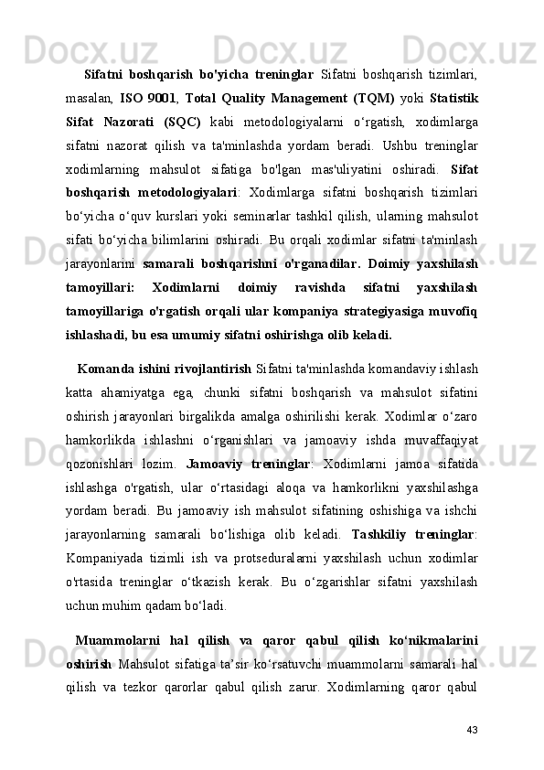       Sifatni   boshqarish   bo'yicha   treninglar   Sifatni   boshqarish   tizimlari,
masalan,   ISO   9001 ,   Total   Quality   Management   (TQM)   yoki   Statistik
Sifat   Nazorati   (SQC)   kabi   metodologiyalarni   o‘rgatish,   xodimlarga
sifatni   nazorat   qilish   va   ta'minlashda   yordam   beradi.   Ushbu   treninglar
xodimlarning   mahsulot   sifatiga   bo'lgan   mas'uliyatini   oshiradi.   Sifat
boshqarish   metodologiyalari :   Xodimlarga   sifatni   boshqarish   tizimlari
bo‘yicha   o‘quv   kurslari   yoki   seminarlar   tashkil   qilish,   ularning   mahsulot
sifati   bo‘yicha   bilimlarini   oshiradi.   Bu   orqali   xodimlar   sifatni   ta'minlash
jarayonlarini   samarali   boshqarishni   o'rganadilar.   Doimiy   yaxshilash
tamoyillari:   Xodimlarni   doimiy   ravishda   sifatni   yaxshilash
tamoyillariga o'rgatish orqali ular kompaniya  strategiyasiga muvofiq
ishlashadi, bu esa umumiy sifatni oshirishga olib keladi.
   Komanda ishini rivojlantirish  Sifatni ta'minlashda komandaviy ishlash
katta   ahamiyatga   ega,   chunki   sifatni   boshqarish   va   mahsulot   sifatini
oshirish   jarayonlari   birgalikda   amalga   oshirilishi   kerak.   Xodimlar   o‘zaro
hamkorlikda   ishlashni   o‘rganishlari   va   jamoaviy   ishda   muvaffaqiyat
qozonishlari   lozim.   Jamoaviy   treninglar :   Xodimlarni   jamoa   sifatida
ishlashga   o'rgatish,   ular   o‘rtasidagi   aloqa   va   hamkorlikni   yaxshilashga
yordam   beradi.   Bu   jamoaviy   ish   mahsulot   sifatining   oshishiga   va   ishchi
jarayonlarning   samarali   bo‘lishiga   olib   keladi.   Tashkiliy   treninglar :
Kompaniyada   tizimli   ish   va   protseduralarni   yaxshilash   uchun   xodimlar
o'rtasida   treninglar   o‘tkazish   kerak.   Bu   o‘zgarishlar   sifatni   yaxshilash
uchun muhim qadam bo‘ladi.
  Muammolarni   hal   qilish   va   qaror   qabul   qilish   ko‘nikmalarini
oshirish   Mahsulot   sifatiga   ta’sir   ko‘rsatuvchi   muammolarni   samarali   hal
qilish   va   tezkor   qarorlar   qabul   qilish   zarur.   Xodimlarning   qaror   qabul
43 