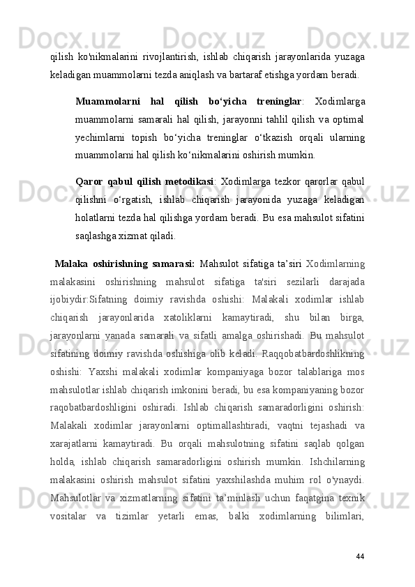 qilish   ko'nikmalarini   rivojlantirish,   ishlab   chiqarish   jarayonlarida   yuzaga
keladigan muammolarni tezda aniqlash va bartaraf etishga yordam beradi.
Muammolarni   hal   qilish   bo ‘ yicha   treninglar :   Xodimlarga
muammolarni   samarali   hal   qilish,   jarayonni   tahlil   qilish   va   optimal
yechimlarni   topish   bo ‘ yicha   treninglar   o ‘ tkazish   orqali   ularning
muammolarni hal qilish ko ‘ nikmalarini oshirish mumkin.
Qaror   qabul   qilish   metodikasi :   Xodimlarga   tezkor   qarorlar   qabul
qilishni   o ‘ rgatish,   ishlab   chiqarish   jarayonida   yuzaga   keladigan
holatlarni tezda hal qilishga yordam beradi. Bu esa mahsulot sifatini
saqlashga xizmat qiladi.
  Malaka   oshirishning   samarasi:   Mahsulot   sifatiga   ta ’ siri   Xodimlarning
malakasini   oshirishning   mahsulot   sifatiga   ta'siri   sezilarli   darajada
ijobiydir:Sifatning   doimiy   ravishda   oshishi:   Malakali   xodimlar   ishlab
chiqarish   jarayonlarida   xatoliklarni   kamaytiradi,   shu   bilan   birga,
jarayonlarni   yanada   samarali   va   sifatli   amalga   oshirishadi.   Bu   mahsulot
sifatining   doimiy   ravishda   oshishiga   olib   keladi.   Raqqobatbardoshlikning
oshishi:   Yaxshi   malakali   xodimlar   kompaniyaga   bozor   talablariga   mos
mahsulotlar ishlab chiqarish imkonini beradi, bu esa kompaniyaning bozor
raqobatbardoshligini   oshiradi.   Ishlab   chiqarish   samaradorligini   oshirish:
Malakali   xodimlar   jarayonlarni   optimallashtiradi,   vaqtni   tejashadi   va
xarajatlarni   kamaytiradi.   Bu   orqali   mahsulotning   sifatini   saqlab   qolgan
holda,   ishlab   chiqarish   samaradorligini   oshirish   mumkin.   Ishchilarning
malakasini   oshirish   mahsulot   sifatini   yaxshilashda   muhim   rol   o'ynaydi.
Mahsulotlar   va   xizmatlarning   sifatini   ta ’ minlash   uchun   faqatgina   texnik
vositalar   va   tizimlar   yetarli   emas,   balki   xodimlarning   bilimlari,
44 