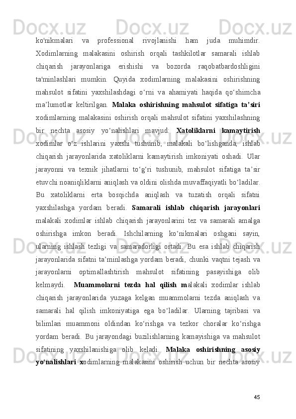 ko'nikmalari   va   professional   rivojlanishi   ham   juda   muhimdir.
Xodimlarning   malakasini   oshirish   orqali   tashkilotlar   samarali   ishlab
chiqarish   jarayonlariga   erishishi   va   bozorda   raqobatbardoshligini
ta'minlashlari   mumkin.   Quyida   xodimlarning   malakasini   oshirishning
mahsulot   sifatini   yaxshilashdagi   o ‘ rni   va   ahamiyati   haqida   qo ‘ shimcha
ma ’ lumotlar   keltirilgan.   Malaka   oshirishning   mahsulot   sifatiga   ta ’ siri
xodimlarning   malakasini   oshirish   orqali   mahsulot   sifatini   yaxshilashning
bir   nechta   asosiy   yo ‘ nalishlari   mavjud:   Xatoliklarni   kamaytirish
xodimlar   o ‘ z   ishlarini   yaxshi   tushunib,   malakali   bo ‘ lishganda,   ishlab
chiqarish   jarayonlarida   xatoliklarni   kamaytirish   imkoniyati   oshadi.   Ular
jarayonni   va   texnik   jihatlarni   to ‘ g ‘ ri   tushunib,   mahsulot   sifatiga   ta ’ sir
etuvchi noaniqliklarni aniqlash va oldini olishda muvaffaqiyatli bo ‘ ladilar.
Bu   xatoliklarni   erta   bosqichda   aniqlash   va   tuzatish   orqali   sifatni
yaxshilashga   yordam   beradi.   Samarali   ishlab   chiqarish   jarayonlari
malakali   xodimlar   ishlab   chiqarish   jarayonlarini   tez   va   samarali   amalga
oshirishga   imkon   beradi.   Ishchilarning   ko ‘ nikmalari   oshgani   sayin,
ularning   ishlash   tezligi   va   samaradorligi   ortadi.   Bu   esa   ishlab   chiqarish
jarayonlarida  sifatni  ta ’ minlashga  yordam  beradi,  chunki  vaqtni  tejash   va
jarayonlarni   optimallashtirish   mahsulot   sifatining   pasayishiga   olib
kelmaydi.     Muammolarni   tezda   hal   qilish   m alakali   xodimlar   ishlab
chiqarish   jarayonlarida   yuzaga   kelgan   muammolarni   tezda   aniqlash   va
samarali   hal   qilish   imkoniyatiga   ega   bo ‘ ladilar.   Ularning   tajribasi   va
bilimlari   muammoni   oldindan   ko ‘ rishga   va   tezkor   choralar   ko ‘ rishga
yordam   beradi.   Bu   jarayondagi   buzilishlarning   kamayishiga   va   mahsulot
sifatining   yaxshilanishiga   olib   keladi.   Malaka   oshirishning   asosiy
yo ‘ nalishlari   x odimlarning   malakasini   oshirish   uchun   bir   nechta   asosiy
45 
