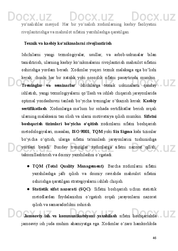 yo ‘ nalishlar   mavjud.   Har   bir   yo ‘ nalish   xodimlarning   kasbiy   faoliyatini
rivojlantirishga va mahsulot sifatini yaxshilashga qaratilgan.
  Texnik va kasbiy ko‘nikmalarni rivojlantirish
Ishchilarni   yangi   texnologiyalar,   usullar,   va   asbob-uskunalar   bilan
tanishtirish, ularning kasbiy ko ‘ nikmalarini rivojlantirish mahsulot sifatini
oshirishga   yordam   beradi.   Xodimlar   yuqori   texnik   malakaga   ega   bo ‘ lishi
kerak,   chunki   har   bir   xatolik   yoki   nosozlik   sifatni   pasaytirishi   mumkin.
Treninglar   va   seminarlar :   Ishchilarga   texnik   uskunalarni   qanday
ishlatish, yangi texnologiyalarni qo ‘ llash va ishlab chiqarish jarayonlarida
optimal   yondashuvni   tanlash   bo ‘ yicha   treninglar   o ‘ tkazish   kerak.   Kasbiy
sertifikatlash :   Xodimlarga   ma ’ lum   bir   sohada   sertifikatlar   berish   orqali
ularning malakasini tan olish va ularni motivatsiya qilish mumkin.  Sifatni
boshqarish   tizimlari   bo ‘ yicha   o ‘ qitish   xodimlarni   sifatni   boshqarish
metodologiyalari, masalan,  ISO 9001 ,  TQM  yoki  Six Sigma  kabi tizimlar
bo ‘ yicha   o ‘ qitish,   ularga   sifatni   ta'minlash   jarayonlarini   tushunishga
yordam   beradi.   Bunday   treninglar   xodimlarga   sifatni   nazorat   qilish,
takomillashtirish va doimiy yaxshilashni o ‘ rgatadi.
● TQM   (Total   Quality   Management) :   Barcha   xodimlarni   sifatni
yaxshilashga   jalb   qilish   va   doimiy   ravishda   mahsulot   sifatini
oshirishga qaratilgan strategiyalarni ishlab chiqish.
● Statistik   sifat   nazorati   (SQC) :   Sifatni   boshqarish   uchun   statistik
metodlardan   foydalanishni   o ‘ rgatish   orqali   jarayonlarni   nazorat
qilish va samaradorlikni oshirish.
  Jamoaviy   ish   va   kommunikatsiyani   yaxshilash   sifatni   boshqarishda
jamoaviy   ish   juda   muhim   ahamiyatga   ega.   Xodimlar   o‘zaro   hamkorlikda
46 