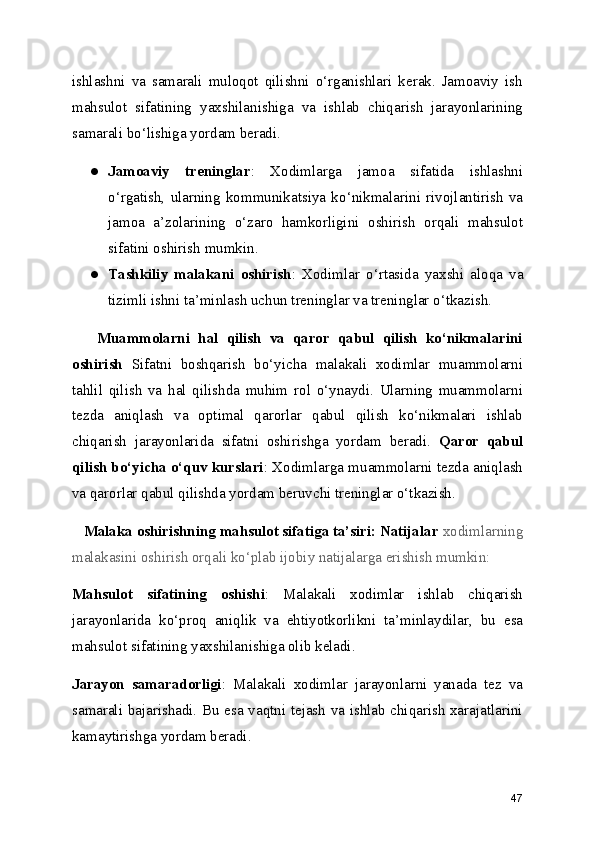 ishlashni   va   samarali   muloqot   qilishni   o‘rganishlari   kerak.   Jamoaviy   ish
mahsulot   sifatining   yaxshilanishiga   va   ishlab   chiqarish   jarayonlarining
samarali bo‘lishiga yordam beradi.
● Jamoaviy   treninglar :   Xodimlarga   jamoa   sifatida   ishlashni
o ‘ rgatish,   ularning   kommunikatsiya   ko ‘ nikmalarini   rivojlantirish   va
jamoa   a ’ zolarining   o ‘ zaro   hamkorligini   oshirish   orqali   mahsulot
sifatini oshirish mumkin.
● Tashkiliy   malakani   oshirish :   Xodimlar   o ‘ rtasida   yaxshi   aloqa   va
tizimli ishni ta ’ minlash uchun treninglar va treninglar o ‘ tkazish.
      Muammolarni   hal   qilish   va   qaror   qabul   qilish   ko‘nikmalarini
oshirish   Sifatni   boshqarish   bo‘yicha   malakali   xodimlar   muammolarni
tahlil   qilish   va   hal   qilishda   muhim   rol   o‘ynaydi.   Ularning   muammolarni
tezda   aniqlash   va   optimal   qarorlar   qabul   qilish   ko‘nikmalari   ishlab
chiqarish   jarayonlarida   sifatni   oshirishga   yordam   beradi.   Qaror   qabul
qilish bo‘yicha o‘quv kurslari : Xodimlarga muammolarni tezda aniqlash
va qarorlar qabul qilishda yordam beruvchi treninglar o‘tkazish.
    Malaka oshirishning mahsulot sifatiga ta’siri: Natijalar  xodimlarning
malakasini oshirish orqali ko‘plab ijobiy natijalarga erishish mumkin:
Mahsulot   sifatining   oshishi :   Malakali   xodimlar   ishlab   chiqarish
jarayonlarida   ko ‘ proq   aniqlik   va   ehtiyotkorlikni   ta ’ minlaydilar,   bu   esa
mahsulot sifatining yaxshilanishiga olib keladi.
Jarayon   samaradorligi :   Malakali   xodimlar   jarayonlarni   yanada   tez   va
samarali bajarishadi. Bu esa vaqtni tejash va ishlab chiqarish xarajatlarini
kamaytirishga yordam beradi.
47 