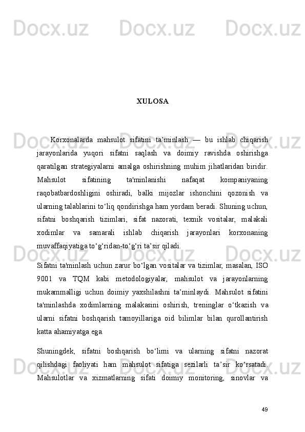 XULOSA
      Korxonalarda   mahsulot   sifatini   ta ’ minlash   —   bu   ishlab   chiqarish
jarayonlarida   yuqori   sifatni   saqlash   va   doimiy   ravishda   oshirishga
qaratilgan   strategiyalarni   amalga   oshirishning   muhim   jihatlaridan   biridir.
Mahsulot   sifatining   ta'minlanishi   nafaqat   kompaniyaning
raqobatbardoshligini   oshiradi,   balki   mijozlar   ishonchini   qozonish   va
ularning talablarini to ‘ liq qondirishga ham yordam beradi. Shuning uchun,
sifatni   boshqarish   tizimlari,   sifat   nazorati,   texnik   vositalar,   malakali
xodimlar   va   samarali   ishlab   chiqarish   jarayonlari   korxonaning
muvaffaqiyatiga to ‘ g ‘ ridan-to ‘ g ‘ ri ta ’ sir qiladi.
Sifatni ta'minlash uchun zarur bo ‘ lgan vositalar va tizimlar, masalan, ISO
9001   va   TQM   kabi   metodologiyalar,   mahsulot   va   jarayonlarning
mukammalligi   uchun   doimiy   yaxshilashni   ta ’ minlaydi.   Mahsulot   sifatini
ta'minlashda   xodimlarning   malakasini   oshirish,   treninglar   o ‘ tkazish   va
ularni   sifatni   boshqarish   tamoyillariga   oid   bilimlar   bilan   qurollantirish
katta ahamiyatga ega.
Shuningdek,   sifatni   boshqarish   bo ‘ limi   va   ularning   sifatni   nazorat
qilishdagi   faoliyati   ham   mahsulot   sifatiga   sezilarli   ta ’ sir   ko ‘ rsatadi.
Mahsulotlar   va   xizmatlarning   sifati   doimiy   monitoring,   sinovlar   va
49 