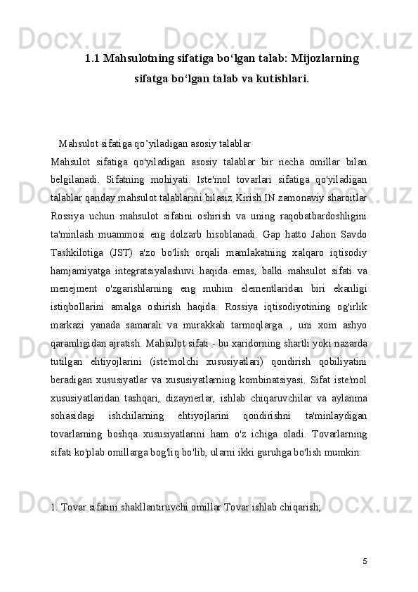 1.1 Mahsulotning sifatiga bo ‘ lgan talab: Mijozlarning
sifatga bo ‘ lgan talab va kutishlari.
   Mahsulot sifatiga qo ’ yiladigan asosiy talablar 
Mahsulot   sifatiga   qo'yiladigan   asosiy   talablar   bir   necha   omillar   bilan
belgilanadi.   Sifatning   mohiyati.   Iste'mol   tovarlari   sifatiga   qo'yiladigan
talablar qanday mahsulot talablarini bilasiz Kirish IN zamonaviy sharoitlar
Rossiya   uchun   mahsulot   sifatini   oshirish   va   uning   raqobatbardoshligini
ta'minlash   muammosi   eng   dolzarb   hisoblanadi.   Gap   hatto   Jahon   Savdo
Tashkilotiga   (JST)   a'zo   bo'lish   orqali   mamlakatning   xalqaro   iqtisodiy
hamjamiyatga   integratsiyalashuvi   haqida   emas,   balki   mahsulot   sifati   va
menejment   o'zgarishlarning   eng   muhim   elementlaridan   biri   ekanligi
istiqbollarini   amalga   oshirish   haqida.   Rossiya   iqtisodiyotining   og'irlik
markazi   yanada   samarali   va   murakkab   tarmoqlarga.   ,   uni   xom   ashyo
qaramligidan ajratish. Mahsulot sifati - bu xaridorning shartli yoki nazarda
tutilgan   ehtiyojlarini   (iste'molchi   xususiyatlari)   qondirish   qobiliyatini
beradigan   xususiyatlar   va   xususiyatlarning   kombinatsiyasi.   Sifat   iste'mol
xususiyatlaridan   tashqari,   dizaynerlar,   ishlab   chiqaruvchilar   va   aylanma
sohasidagi   ishchilarning   ehtiyojlarini   qondirishni   ta'minlaydigan
tovarlarning   boshqa   xususiyatlarini   ham   o'z   ichiga   oladi.   Tovarlarning
sifati ko'plab omillarga bog'liq bo'lib, ularni ikki guruhga bo'lish mumkin: 
1. Tovar sifatini shakllantiruvchi omillar Tovar ishlab chiqarish; 
5 