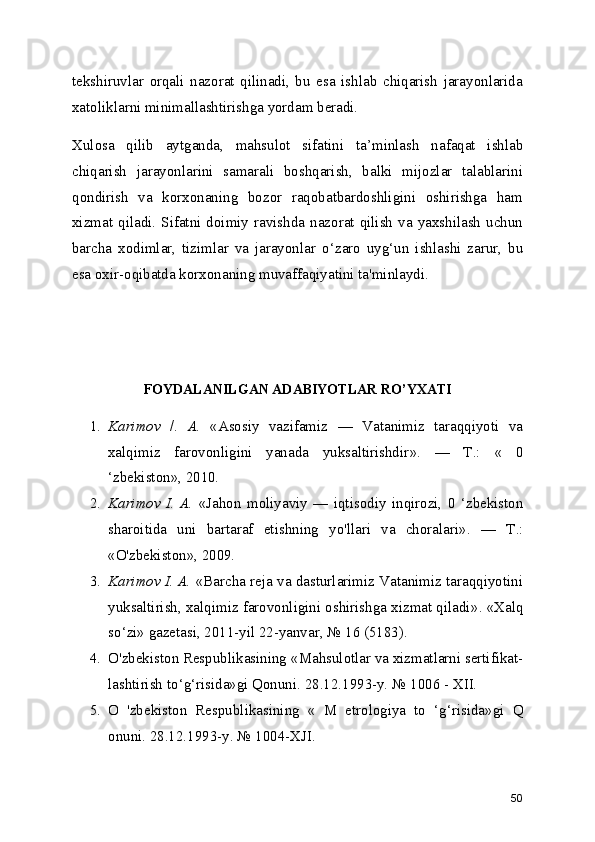 tekshiruvlar   orqali   nazorat   qilinadi,   bu   esa   ishlab   chiqarish   jarayonlarida
xatoliklarni minimallashtirishga yordam beradi.
Xulosa   qilib   aytganda,   mahsulot   sifatini   ta ’ minlash   nafaqat   ishlab
chiqarish   jarayonlarini   samarali   boshqarish,   balki   mijozlar   talablarini
qondirish   va   korxonaning   bozor   raqobatbardoshligini   oshirishga   ham
xizmat  qiladi.  Sifatni  doimiy  ravishda  nazorat  qilish   va  yaxshilash  uchun
barcha   xodimlar,   tizimlar   va   jarayonlar   o ‘ zaro   uyg ‘ un   ishlashi   zarur,   bu
esa oxir-oqibatda korxonaning muvaffaqiyatini ta'minlaydi.
FOYDALANILGAN ADABIYOTLAR RO ’ YXATI
1. Karimov   /.   A.   « Asosiy   vazifamiz   —   Vatanimiz   taraqqiyoti   va
xalqimiz   farovonligini   yanada   yuksaltirishdir » .   —   Т .:   «   0
‘ zbekiston » , 2010.
2. Karimov   I.   A.   « Jahon   moliyaviy   —   iqtisodiy   inqirozi,   0   ‘ zbekiston
sharoitida   uni   bartaraf   etishning   yo'llari   va   choralari » .   —   Т .:
« O'zbekiston » , 2009.
3. Karimov I. A.  « Barcha reja va dasturlarimiz Vatanimiz taraqqiyotini
yuksaltirish, xalqimiz farovonligini oshirishga xizmat qiladi » .  « Xalq
so ‘ zi »  gazetasi, 2011-yil 22-yanvar,  №  16 (5183).
4. O'zbekiston Respublikasining  « Mahsulotlar va xizmatlarni sertifikat-
lashtirish to ‘ g ‘ risida » gi Qonuni. 28.12.1993-y.  №  1006 - XII.
5. O   'zbekiston   Respublikasining   «   M   etrologiya   to   ‘ g ‘ risida » gi   Q
onuni. 28.12.1993-y.  №  1004-XJI.
50 