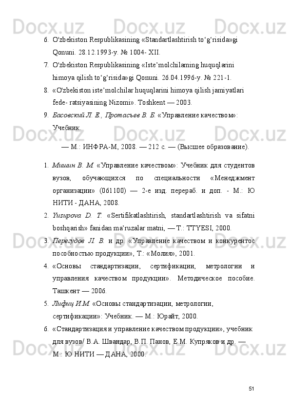6. O'zbekiston Respublikasining  « Standartlashtirish to ‘ g ‘ risida » gi 
Qonuni. 28.12.1993-y.  №  1004- XII.
7. O'zbekiston Respublikasining  « Iste ’ molchilaming huquqlarini 
himoya qilish to ‘ g ‘ risida » gi Qonuni. 26.04.1996-y.  №  221-1.
8. « O'zbekiston iste ’ molchilar huquqlarini himoya qilish jamiyatlari 
fede- ratsiyasining Nizomi » . Toshkent  —  2003.
9. Басовский Л . E.,  Протасъев В .  Б .  «Управление качеством» : 
Учебник .
— М .:  ИНФРА - М , 2008.  —  212  с .  —  ( Высшее образование ).
1. Мишин В .   М .   «Управление качеством» :   Учебник  для студентов
вузов ,   обучающихся   по   специальности   «Менеджмент
организации»   (061100)   —   2- е   изд .   перераб .   и   доп.   -   М .:   Ю
НИТИ - ДАНА , 2008.
2. Yusupova   D.   Т .   « Sertifikatlashtirish,   standartlashtirish   va   sifatni
boshqarish »  fanidan ma ’ ruzalar matni,  — Т .: TTYESI, 2000.
3. Перегудов   JI.   В .   и   др .   «Управление   качеством   и   конкурентос
пособностью продукции» ,  Т .:  «Молия» , 2001.
4. «Основы   стандартизации ,   сертификации ,   метрологии   и
управления   качеством   продукции» .   Методическое   пособие .
Ташкент —  2006.
5. Лифиц И . М .  «Основы стандартизации ,  метрологии , 
сертификации» :  Учебник .  — М .:  Юрайт , 2000.
6. «Стандартизация и управление качеством продукции» ,  учебник 
для вузов /  В . А .  Швандар ,  В . П .  Панов ,  Е . М .  Купряков и др .  — 
М .:  Ю НИТИ — ДАНА , 2000.
51 