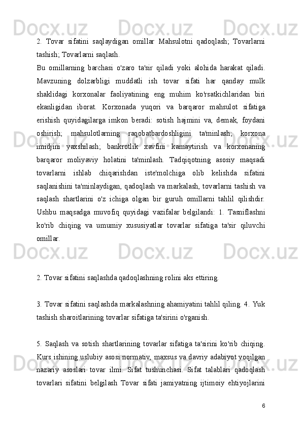 2.   Tovar   sifatini   saqlaydigan   omillar   Mahsulotni   qadoqlash;   Tovarlarni
tashish; Tovarlarni saqlash. 
Bu   omillarning   barchasi   o'zaro   ta'sir   qiladi   yoki   alohida   harakat   qiladi.
Mavzuning   dolzarbligi   muddatli   ish   tovar   sifati   har   qanday   mulk
shaklidagi   korxonalar   faoliyatining   eng   muhim   ko'rsatkichlaridan   biri
ekanligidan   iborat.   Korxonada   yuqori   va   barqaror   mahsulot   sifatiga
erishish   quyidagilarga   imkon   beradi:   sotish   hajmini   va,   demak,   foydani
oshirish;   mahsulotlarning   raqobatbardoshligini   ta'minlash;   korxona
imidjini   yaxshilash;   bankrotlik   xavfini   kamaytirish   va   korxonaning
barqaror   moliyaviy   holatini   ta'minlash.   Tadqiqotning   asosiy   maqsadi
tovarlarni   ishlab   chiqarishdan   iste'molchiga   olib   kelishda   sifatini
saqlanishini ta'minlaydigan, qadoqlash va markalash, tovarlarni tashish va
saqlash   shartlarini   o'z   ichiga   olgan   bir   guruh   omillarni   tahlil   qilishdir.
Ushbu   maqsadga   muvofiq   quyidagi   vazifalar   belgilandi:   1.   Tasniflashni
ko'rib   chiqing   va   umumiy   xususiyatlar   tovarlar   sifatiga   ta'sir   qiluvchi
omillar. 
2. Tovar sifatini saqlashda qadoqlashning rolini aks ettiring. 
3. Tovar sifatini saqlashda markalashning ahamiyatini tahlil qiling. 4. Yuk
tashish sharoitlarining tovarlar sifatiga ta'sirini o'rganish. 
5.   Saqlash   va   sotish   shartlarining   tovarlar   sifatiga   ta'sirini   ko'rib   chiqing.
Kurs ishining uslubiy asosi normativ, maxsus va davriy adabiyot yoqilgan
nazariy   asoslari   tovar   ilmi.   Sifat   tushunchasi.   Sifat   talablari   qadoqlash
tovarlari   sifatini   belgilash   Tovar   sifati   jamiyatning   ijtimoiy   ehtiyojlarini
6 