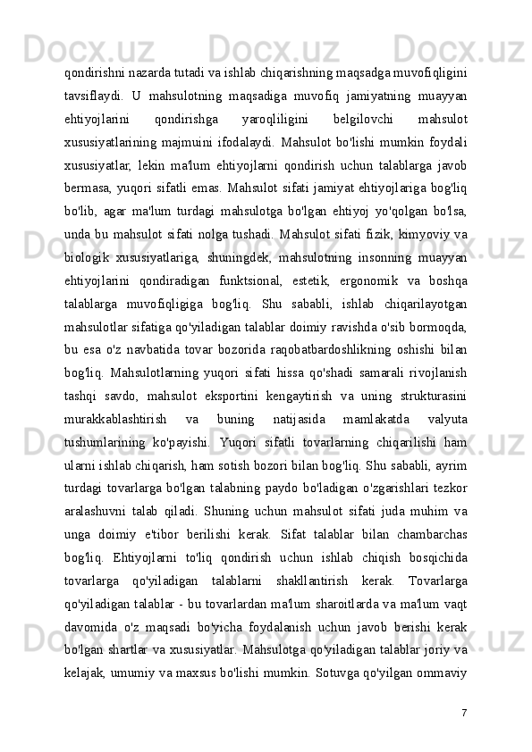 qondirishni nazarda tutadi va ishlab chiqarishning maqsadga muvofiqligini
tavsiflaydi.   U   mahsulotning   maqsadiga   muvofiq   jamiyatning   muayyan
ehtiyojlarini   qondirishga   yaroqliligini   belgilovchi   mahsulot
xususiyatlarining   majmuini   ifodalaydi.   Mahsulot   bo'lishi   mumkin   foydali
xususiyatlar,   lekin   ma'lum   ehtiyojlarni   qondirish   uchun   talablarga   javob
bermasa, yuqori sifatli emas. Mahsulot sifati jamiyat ehtiyojlariga bog'liq
bo'lib,   agar   ma'lum   turdagi   mahsulotga   bo'lgan   ehtiyoj   yo'qolgan   bo'lsa,
unda bu mahsulot sifati nolga tushadi. Mahsulot sifati fizik, kimyoviy va
biologik   xususiyatlariga,   shuningdek,   mahsulotning   insonning   muayyan
ehtiyojlarini   qondiradigan   funktsional,   estetik,   ergonomik   va   boshqa
talablarga   muvofiqligiga   bog'liq.   Shu   sababli,   ishlab   chiqarilayotgan
mahsulotlar sifatiga qo'yiladigan talablar doimiy ravishda o'sib bormoqda,
bu   esa   o'z   navbatida   tovar   bozorida   raqobatbardoshlikning   oshishi   bilan
bog'liq.   Mahsulotlarning   yuqori   sifati   hissa   qo'shadi   samarali   rivojlanish
tashqi   savdo,   mahsulot   eksportini   kengaytirish   va   uning   strukturasini
murakkablashtirish   va   buning   natijasida   mamlakatda   valyuta
tushumlarining   ko'payishi.   Yuqori   sifatli   tovarlarning   chiqarilishi   ham
ularni ishlab chiqarish, ham sotish bozori bilan bog'liq. Shu sababli, ayrim
turdagi   tovarlarga   bo'lgan   talabning   paydo   bo'ladigan   o'zgarishlari   tezkor
aralashuvni   talab   qiladi.   Shuning   uchun   mahsulot   sifati   juda   muhim   va
unga   doimiy   e'tibor   berilishi   kerak.   Sifat   talablar   bilan   chambarchas
bog'liq.   Ehtiyojlarni   to'liq   qondirish   uchun   ishlab   chiqish   bosqichida
tovarlarga   qo'yiladigan   talablarni   shakllantirish   kerak.   Tovarlarga
qo'yiladigan talablar - bu tovarlardan ma'lum sharoitlarda va ma'lum vaqt
davomida   o'z   maqsadi   bo'yicha   foydalanish   uchun   javob   berishi   kerak
bo'lgan shartlar va xususiyatlar. Mahsulotga qo'yiladigan talablar joriy va
kelajak, umumiy va maxsus bo'lishi mumkin. Sotuvga qo'yilgan ommaviy
7 