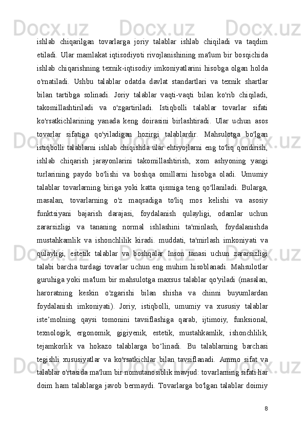 ishlab   chiqarilgan   tovarlarga   joriy   talablar   ishlab   chiqiladi   va   taqdim
etiladi. Ular mamlakat iqtisodiyoti rivojlanishining ma'lum bir bosqichida
ishlab   chiqarishning   texnik-iqtisodiy   imkoniyatlarini   hisobga   olgan   holda
o'rnatiladi.   Ushbu   talablar   odatda   davlat   standartlari   va   texnik   shartlar
bilan   tartibga   solinadi.   Joriy   talablar   vaqti-vaqti   bilan   ko'rib   chiqiladi,
takomillashtiriladi   va   o'zgartiriladi.   Istiqbolli   talablar   tovarlar   sifati
ko'rsatkichlarining   yanada   keng   doirasini   birlashtiradi.   Ular   uchun   asos
tovarlar   sifatiga   qo'yiladigan   hozirgi   talablardir.   Mahsulotga   bo'lgan
istiqbolli   talablarni   ishlab   chiqishda   ular   ehtiyojlarni   eng   to'liq   qondirish,
ishlab   chiqarish   jarayonlarini   takomillashtirish,   xom   ashyoning   yangi
turlarining   paydo   bo'lishi   va   boshqa   omillarni   hisobga   oladi.   Umumiy
talablar   tovarlarning   biriga   yoki   katta   qismiga   teng   qo'llaniladi.   Bularga,
masalan,   tovarlarning   o'z   maqsadiga   to'liq   mos   kelishi   va   asosiy
funktsiyani   bajarish   darajasi,   foydalanish   qulayligi,   odamlar   uchun
zararsizligi   va   tananing   normal   ishlashini   ta'minlash,   foydalanishda
mustahkamlik   va   ishonchlilik   kiradi.   muddati,   ta'mirlash   imkoniyati   va
qulayligi,   estetik   talablar   va   boshqalar   Inson   tanasi   uchun   zararsizligi
talabi  barcha  turdagi  tovarlar  uchun  eng  muhim  hisoblanadi.  Mahsulotlar
guruhiga yoki ma'lum bir mahsulotga maxsus talablar qo'yiladi (masalan,
haroratning   keskin   o'zgarishi   bilan   shisha   va   chinni   buyumlardan
foydalanish   imkoniyati).   Joriy,   istiqbolli,   umumiy   va   xususiy   talablar
iste ’ molning   qaysi   tomonini   tavsiflashiga   qarab,   ijtimoiy,   funksional,
texnologik,   ergonomik,   gigiyenik,   estetik,   mustahkamlik,   ishonchlilik,
tejamkorlik   va   hokazo   talablarga   bo ‘ linadi.   Bu   talablarning   barchasi
tegishli   xususiyatlar   va   ko'rsatkichlar   bilan   tavsiflanadi.   Ammo   sifat   va
talablar o'rtasida ma'lum bir nomutanosiblik mavjud: tovarlarning sifati har
doim   ham   talablarga   javob   bermaydi.   Tovarlarga   bo'lgan   talablar   doimiy
8 