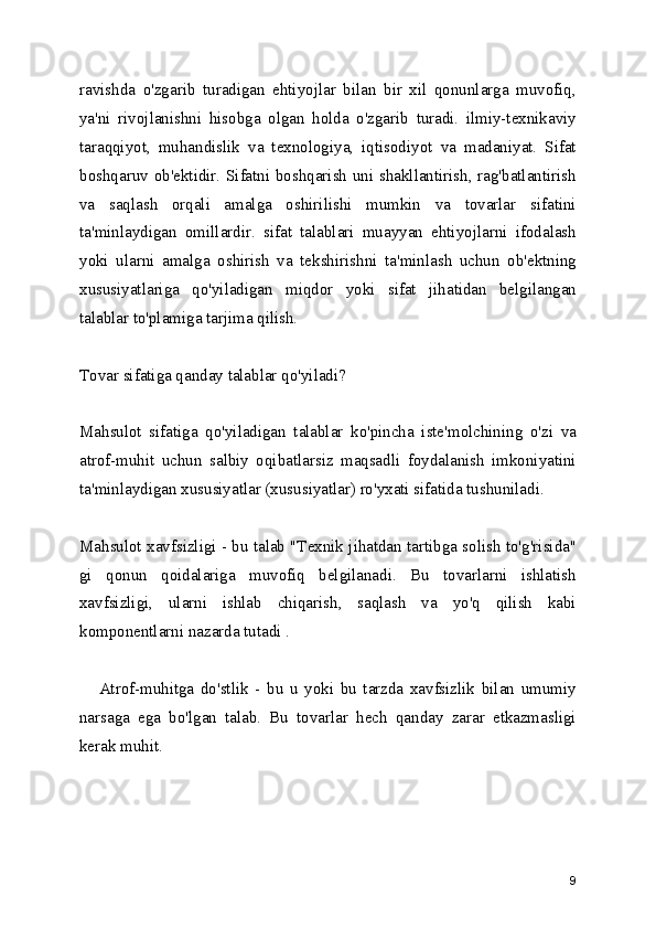 ravishda   o'zgarib   turadigan   ehtiyojlar   bilan   bir   xil   qonunlarga   muvofiq,
ya'ni   rivojlanishni   hisobga   olgan   holda   o'zgarib   turadi.   ilmiy-texnikaviy
taraqqiyot,   muhandislik   va   texnologiya,   iqtisodiyot   va   madaniyat.   Sifat
boshqaruv ob'ektidir. Sifatni boshqarish uni shakllantirish, rag'batlantirish
va   saqlash   orqali   amalga   oshirilishi   mumkin   va   tovarlar   sifatini
ta'minlaydigan   omillardir.   sifat   talablari   muayyan   ehtiyojlarni   ifodalash
yoki   ularni   amalga   oshirish   va   tekshirishni   ta'minlash   uchun   ob'ektning
xususiyatlariga   qo'yiladigan   miqdor   yoki   sifat   jihatidan   belgilangan
talablar to'plamiga tarjima qilish. 
Tovar sifatiga qanday talablar qo'yiladi? 
Mahsulot   sifatiga   qo'yiladigan   talablar   ko'pincha   iste'molchining   o'zi   va
atrof-muhit   uchun   salbiy   oqibatlarsiz   maqsadli   foydalanish   imkoniyatini
ta'minlaydigan xususiyatlar (xususiyatlar) ro'yxati sifatida tushuniladi. 
Mahsulot xavfsizligi - bu talab "Texnik jihatdan tartibga solish to'g'risida"
gi   qonun   qoidalariga   muvofiq   belgilanadi.   Bu   tovarlarni   ishlatish
xavfsizligi,   ularni   ishlab   chiqarish,   saqlash   va   yo'q   qilish   kabi
komponentlarni nazarda tutadi .
      Atrof-muhitga   do'stlik   -   bu   u   yoki   bu   tarzda   xavfsizlik   bilan   umumiy
narsaga   ega   bo'lgan   talab.   Bu   tovarlar   hech   qanday   zarar   etkazmasligi
kerak muhit. 
9 