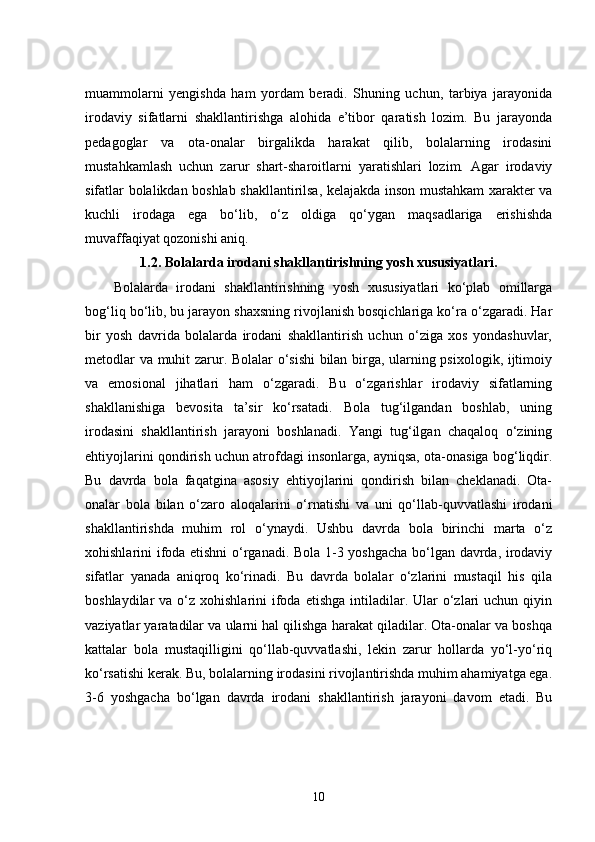 muammolarni   yengishda   ham   yordam   beradi.   Shuning   uchun,   tarbiya   jarayonida
irodaviy   sifatlarni   shakllantirishga   alohida   e’tibor   qaratish   lozim.   Bu   jarayonda
pedagoglar   va   ota-onalar   birgalikda   harakat   qilib,   bolalarning   irodasini
mustahkamlash   uchun   zarur   shart-sharoitlarni   yaratishlari   lozim.   Agar   irodaviy
sifatlar bolalikdan boshlab shakllantirilsa, kelajakda inson mustahkam xarakter va
kuchli   irodaga   ega   bo‘lib,   o‘z   oldiga   qo‘ygan   maqsadlariga   erishishda
muvaffaqiyat qozonishi aniq.
1.2.  Bolalarda irodani shakllantirishning yosh xususiyatlari.
Bolalarda   irodani   shakllantirishning   yosh   xususiyatlari   ko‘plab   omillarga
bog‘liq bo‘lib, bu jarayon shaxsning rivojlanish bosqichlariga ko‘ra o‘zgaradi. Har
bir   yosh   davrida   bolalarda   irodani   shakllantirish   uchun   o‘ziga   xos   yondashuvlar,
metodlar va muhit zarur. Bolalar o‘sishi bilan birga, ularning psixologik, ijtimoiy
va   emosional   jihatlari   ham   o‘zgaradi.   Bu   o‘zgarishlar   irodaviy   sifatlarning
shakllanishiga   bevosita   ta’sir   ko‘rsatadi.   Bola   tug‘ilgandan   boshlab,   uning
irodasini   shakllantirish   jarayoni   boshlanadi.   Yangi   tug‘ilgan   chaqaloq   o‘zining
ehtiyojlarini qondirish uchun atrofdagi insonlarga, ayniqsa, ota-onasiga bog‘liqdir.
Bu   davrda   bola   faqatgina   asosiy   ehtiyojlarini   qondirish   bilan   cheklanadi.   Ota-
onalar   bola   bilan   o‘zaro   aloqalarini   o‘rnatishi   va   uni   qo‘llab-quvvatlashi   irodani
shakllantirishda   muhim   rol   o‘ynaydi.   Ushbu   davrda   bola   birinchi   marta   o‘z
xohishlarini ifoda etishni  o‘rganadi. Bola 1-3 yoshgacha bo‘lgan davrda, irodaviy
sifatlar   yanada   aniqroq   ko‘rinadi.   Bu   davrda   bolalar   o‘zlarini   mustaqil   his   qila
boshlaydilar  va  o‘z xohishlarini   ifoda  etishga  intiladilar. Ular  o‘zlari  uchun  qiyin
vaziyatlar yaratadilar va ularni hal qilishga harakat qiladilar. Ota-onalar va boshqa
kattalar   bola   mustaqilligini   qo‘llab-quvvatlashi,   lekin   zarur   hollarda   yo‘l-yo‘riq
ko‘rsatishi kerak. Bu, bolalarning irodasini rivojlantirishda muhim ahamiyatga ega.
3-6   yoshgacha   bo‘lgan   davrda   irodani   shakllantirish   jarayoni   davom   etadi.   Bu
10