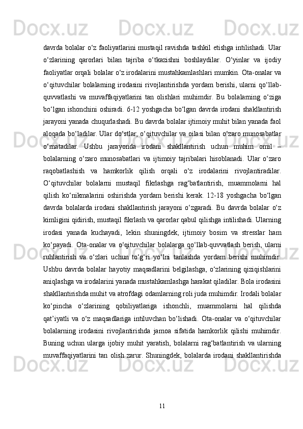 davrda bolalar  o‘z faoliyatlarini  mustaqil  ravishda  tashkil  etishga  intilishadi. Ular
o‘zlarining   qarorlari   bilan   tajriba   o‘tkazishni   boshlaydilar.   O‘yinlar   va   ijodiy
faoliyatlar orqali bolalar o‘z irodalarini mustahkamlashlari mumkin. Ota-onalar va
o‘qituvchilar   bolalarning   irodasini   rivojlantirishda   yordam   berishi,   ularni   qo‘llab-
quvvatlashi   va   muvaffaqiyatlarini   tan   olishlari   muhimdir.   Bu   bolalarning   o‘ziga
bo‘lgan ishonchini oshiradi. 6-12 yoshgacha bo‘lgan davrda irodani shakllantirish
jarayoni yanada chuqurlashadi. Bu davrda bolalar ijtimoiy muhit bilan yanada faol
aloqada bo‘ladilar. Ular do‘stlar, o‘qituvchilar va oilasi bilan o‘zaro munosabatlar
o‘rnatadilar.   Ushbu   jarayonda   irodani   shakllantirish   uchun   muhim   omil   –
bolalarning   o‘zaro   munosabatlari   va   ijtimoiy   tajribalari   hisoblanadi.   Ular   o‘zaro
raqobatlashish   va   hamkorlik   qilish   orqali   o‘z   irodalarini   rivojlantiradilar.
O‘qituvchilar   bolalarni   mustaqil   fikrlashga   rag‘batlantirish,   muammolarni   hal
qilish   ko‘nikmalarini   oshirishda   yordam   berishi   kerak.   12-18   yoshgacha   bo‘lgan
davrda   bolalarda   irodani   shakllantirish   jarayoni   o‘zgaradi.   Bu   davrda   bolalar   o‘z
kimligini qidirish, mustaqil fikrlash va qarorlar qabul qilishga intilishadi. Ularning
irodasi   yanada   kuchayadi,   lekin   shuningdek,   ijtimoiy   bosim   va   stresslar   ham
ko‘payadi.   Ota-onalar   va   o‘qituvchilar   bolalarga   qo‘llab-quvvatlash   berish,   ularni
ruhlantirish   va   o‘zlari   uchun   to‘g‘ri   yo‘lni   tanlashda   yordam   berishi   muhimdir.
Ushbu   davrda   bolalar   hayotiy   maqsadlarini   belgilashga,   o‘zlarining   qiziqishlarini
aniqlashga va irodalarini yanada mustahkamlashga harakat qiladilar. Bola irodasini
shakllantirishda muhit va atrofdagi odamlarning roli juda muhimdir. Irodali bolalar
ko‘pincha   o‘zlarining   qobiliyatlariga   ishonchli,   muammolarni   hal   qilishda
qat’iyatli   va   o‘z   maqsadlariga   intiluvchan   bo‘lishadi.   Ota-onalar   va   o‘qituvchilar
bolalarning   irodasini   rivojlantirishda   jamoa   sifatida   hamkorlik   qilishi   muhimdir.
Buning   uchun   ularga   ijobiy   muhit   yaratish,   bolalarni   rag‘batlantirish   va   ularning
muvaffaqiyatlarini   tan   olish   zarur.   Shuningdek,   bolalarda   irodani   shakllantirishda
11