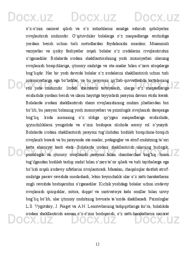o‘z-o‘zini   nazorat   qilish   va   o‘z   xohishlarini   amalga   oshirish   qobiliyatini
rivojlantirish   muhimdir.   O‘qituvchilar   bolalarga   o‘z   maqsadlariga   erishishga
yordam   berish   uchun   turli   metodlardan   foydalanishi   mumkin.   Muammoli
vaziyatlar   va   ijodiy   faoliyatlar   orqali   bolalar   o‘z   irodalarini   rivojlantirishni
o‘rganadilar.   Bolalarda   irodani   shakllantirishning   yosh   xususiyatlari   ularning
rivojlanish   bosqichlariga,   ijtimoiy   muhitga   va   ota-onalar   bilan   o‘zaro   aloqalarga
bog‘liqdir.   Har   bir   yosh   davrida   bolalar   o‘z   irodalarini   shakllantirish   uchun   turli
imkoniyatlarga   ega   bo‘ladilar,   va   bu   jarayonni   qo‘llab-quvvatlashda   kattalarning
roli   juda   muhimdir.   Irodali   shaxslarni   tarbiyalash,   ularga   o‘z   maqsadlariga
erishishda yordam berish va ularni hayotga tayyorlash jarayoni davom etishi kerak.
Bolalarda   irodani   shakllantirish   shaxs   rivojlanishining   muhim   jihatlaridan   biri
bo‘lib, bu jarayon bolaning yosh xususiyatlari va psixologik rivojlanish darajasiga
bog‘liq.   Iroda   insonning   o‘z   oldiga   qo‘ygan   maqsadlariga   erishishida,
qiyinchiliklarni   yengishda   va   o‘zini   boshqara   olishida   asosiy   rol   o‘ynaydi.
Bolalarda   irodani   shakllantirish   jarayoni   tug‘ilishdan   boshlab   bosqichma-bosqich
rivojlanib boradi va bu jarayonda ota-onalar, pedagoglar va atrof-muhitning ta’siri
katta   ahamiyat   kasb   etadi.   Bolalarda   irodani   shakllantirish   ularning   biologik,
psixologik   va   ijtimoiy   rivojlanish   jarayoni   bilan   chambarchas   bog‘liq.   Inson
tug‘ilgandan boshlab tashqi muhit bilan o‘zaro ta’sir qiladi va turli tajribalarga ega
bo‘lish orqali irodaviy sifatlarini rivojlantiradi. Masalan, chaqaloqlar dastlab atrof-
muhitga passiv   ravishda   moslashadi,  lekin  keyinchalik ular   o‘z  xatti-harakatlarini
ongli  ravishda  boshqarishni  o‘rganadilar.  Kichik yoshdagi  bolalar   uchun irodaviy
rivojlanish   qiziqishlar,   xotira,   diqqat   va   motivatsiya   kabi   omillar   bilan   uzviy
bog‘liq   bo‘lib,   ular   ijtimoiy   muhitning   bevosita   ta’sirida   shakllanadi.   Psixologlar
L.S.   Vygotskiy,   J.   Piaget   va   A.N.   Leontevlarning   tadqiqotlariga   ko‘ra,   bolalikda
irodani   shakllantirish   asosan   o‘z-o‘zini   boshqarish,   o‘z   xatti-harakatlarini   nazorat
12