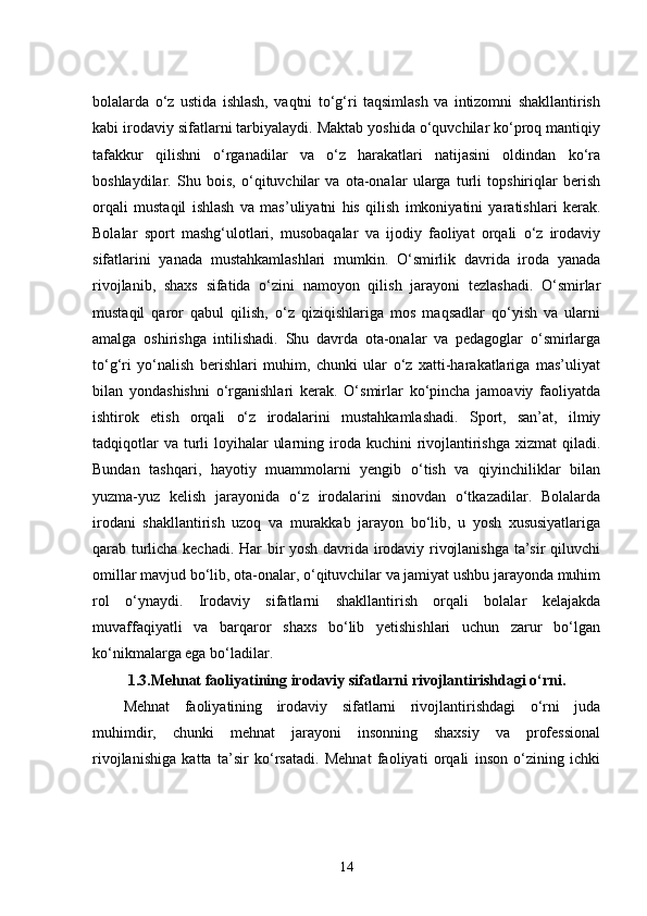 bolalarda   o‘z   ustida   ishlash,   vaqtni   to‘g‘ri   taqsimlash   va   intizomni   shakllantirish
kabi irodaviy sifatlarni tarbiyalaydi. Maktab yoshida o‘quvchilar ko‘proq mantiqiy
tafakkur   qilishni   o‘rganadilar   va   o‘z   harakatlari   natijasini   oldindan   ko‘ra
boshlaydilar.   Shu   bois,   o‘qituvchilar   va   ota-onalar   ularga   turli   topshiriqlar   berish
orqali   mustaqil   ishlash   va   mas’uliyatni   his   qilish   imkoniyatini   yaratishlari   kerak.
Bolalar   sport   mashg‘ulotlari,   musobaqalar   va   ijodiy   faoliyat   orqali   o‘z   irodaviy
sifatlarini   yanada   mustahkamlashlari   mumkin.   O‘smirlik   davrida   iroda   yanada
rivojlanib,   shaxs   sifatida   o‘zini   namoyon   qilish   jarayoni   tezlashadi.   O‘smirlar
mustaqil   qaror   qabul   qilish,   o‘z   qiziqishlariga   mos   maqsadlar   qo‘yish   va   ularni
amalga   oshirishga   intilishadi.   Shu   davrda   ota-onalar   va   pedagoglar   o‘smirlarga
to‘g‘ri   yo‘nalish   berishlari   muhim,   chunki   ular   o‘z   xatti-harakatlariga   mas’uliyat
bilan   yondashishni   o‘rganishlari   kerak.   O‘smirlar   ko‘pincha   jamoaviy   faoliyatda
ishtirok   etish   orqali   o‘z   irodalarini   mustahkamlashadi.   Sport,   san’at,   ilmiy
tadqiqotlar  va  turli  loyihalar  ularning iroda kuchini  rivojlantirishga xizmat  qiladi.
Bundan   tashqari,   hayotiy   muammolarni   yengib   o‘tish   va   qiyinchiliklar   bilan
yuzma-yuz   kelish   jarayonida   o‘z   irodalarini   sinovdan   o‘tkazadilar.   Bolalarda
irodani   shakllantirish   uzoq   va   murakkab   jarayon   bo‘lib,   u   yosh   xususiyatlariga
qarab turlicha kechadi. Har bir yosh davrida irodaviy rivojlanishga ta’sir qiluvchi
omillar mavjud bo‘lib, ota-onalar, o‘qituvchilar va jamiyat ushbu jarayonda muhim
rol   o‘ynaydi.   Irodaviy   sifatlarni   shakllantirish   orqali   bolalar   kelajakda
muvaffaqiyatli   va   barqaror   shaxs   bo‘lib   yetishishlari   uchun   zarur   bo‘lgan
ko‘nikmalarga ega bo‘ladilar.
1.3. Mehnat faoliyatining irodaviy sifatlarni rivojlantirishdagi o‘rni.
Mehnat   faoliyatining   irodaviy   sifatlarni   rivojlantirishdagi   o‘rni   juda
muhimdir,   chunki   mehnat   jarayoni   insonning   shaxsiy   va   professional
rivojlanishiga   katta   ta’sir   ko‘rsatadi.   Mehnat   faoliyati   orqali   inson   o‘zining   ichki
14 