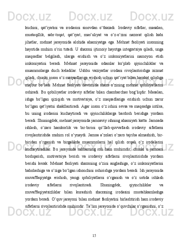 kuchini,   qat’iyatini   va   irodasini   sinovdan   o‘tkazadi.   Irodaviy   sifatlar,   masalan,
mustaqillik,   sabr-toqat,   qat’iyat,   mas’uliyat   va   o‘z-o‘zini   nazorat   qilish   kabi
jihatlar,   mehnat   jarayonida   alohida   ahamiyatga   ega.   Mehnat   faoliyati   insonning
hayotida muhim  o‘rin tutadi. U shaxsni  ijtimoiy hayotga integratsiya qiladi, unga
maqsadlar   belgilash,   ularga   erishish   va   o‘z   imkoniyatlarini   namoyon   etish
imkoniyatini   beradi.   Mehnat   jarayonida   odamlar   ko‘plab   qiyinchiliklar   va
muammolarga   duch   keladilar.   Ushbu   vaziyatlar   irodani   rivojlantirishga   xizmat
qiladi, chunki inson o‘z maqsadlariga erishish uchun qat’iyat bilan harakat qilishga
majbur   bo‘ladi.   Mehnat   faoliyati   davomida   shaxs   o‘zining   mehnat   qobiliyatlarini
oshiradi.   Bu   qobiliyatlar   irodaviy   sifatlar   bilan   chambarchas   bog‘liqdir.   Masalan,
ishga   bo‘lgan   qiziqish   va   motivatsiya,   o‘z   maqsadlariga   erishish   uchun   zarur
bo‘lgan qat’iyatni shakllantiradi. Agar inson o‘z ishini sevsa  va maqsadga intilsa,
bu   uning   irodasini   kuchaytiradi   va   qiyinchiliklarga   bardosh   berishga   yordam
beradi. Shuningdek, mehnat jarayonida jamoaviy ishning ahamiyati katta. Jamoada
ishlash,   o‘zaro   hamkorlik   va   bir-birini   qo‘llab-quvvatlash   irodaviy   sifatlarni
rivojlantirishda muhim rol o‘ynaydi. Jamoa a’zolari o‘zaro tajriba almashish, bir-
biridan   o‘rganish   va   birgalikda   muammolarni   hal   qilish   orqali   o‘z   irodalarini
kuchaytiradilar.   Bu   jarayonda   rahbarning   roli   ham   muhimdir,   chunki   u   jamoani
boshqarish,   motivatsiya   berish   va   irodaviy   sifatlarni   rivojlantirishda   yordam
berishi   kerak.   Mehnat   faoliyati   shaxsning   o‘zini   anglashiga,   o‘z   imkoniyatlarini
baholashiga va o‘ziga bo‘lgan ishonchini oshirishga yordam beradi. Ish jarayonida
muvaffaqiyatga   erishish,   yangi   qobiliyatlarni   o‘rganish   va   o‘z   ustida   ishlash
irodaviy   sifatlarni   rivojlantiradi.   Shuningdek,   qiyinchiliklar   va
muvaffaqiyatsizliklar   bilan   kurashish   shaxsning   irodasini   mustahkamlashga
yordam beradi. O‘quv jarayoni bilan mehnat faoliyatini birlashtirish ham irodaviy
sifatlarni rivojlantirishda muhimdir. Ta’lim jarayonida o‘quvchilar o‘rganishni, o‘z
15