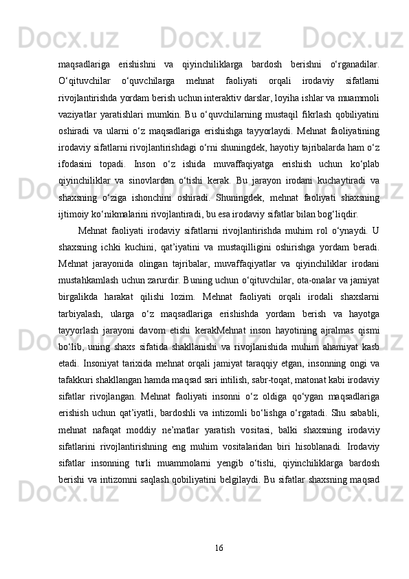 maqsadlariga   erishishni   va   qiyinchiliklarga   bardosh   berishni   o‘rganadilar.
O‘qituvchilar   o‘quvchilarga   mehnat   faoliyati   orqali   irodaviy   sifatlarni
rivojlantirishda yordam berish uchun interaktiv darslar, loyiha ishlar va muammoli
vaziyatlar   yaratishlari   mumkin.   Bu   o‘quvchilarning   mustaqil   fikrlash   qobiliyatini
oshiradi   va   ularni   o‘z   maqsadlariga   erishishga   tayyorlaydi.   Mehnat   faoliyatining
irodaviy sifatlarni rivojlantirishdagi o‘rni shuningdek, hayotiy tajribalarda ham o‘z
ifodasini   topadi.   Inson   o‘z   ishida   muvaffaqiyatga   erishish   uchun   ko‘plab
qiyinchiliklar   va   sinovlardan   o‘tishi   kerak.   Bu   jarayon   irodani   kuchaytiradi   va
shaxsning   o‘ziga   ishonchini   oshiradi.   Shuningdek,   mehnat   faoliyati   shaxsning
ijtimoiy ko‘nikmalarini rivojlantiradi, bu esa irodaviy sifatlar bilan bog‘liqdir.
Mehnat   faoliyati   irodaviy   sifatlarni   rivojlantirishda   muhim   rol   o‘ynaydi.   U
shaxsning   ichki   kuchini,   qat’iyatini   va   mustaqilligini   oshirishga   yordam   beradi.
Mehnat   jarayonida   olingan   tajribalar,   muvaffaqiyatlar   va   qiyinchiliklar   irodani
mustahkamlash uchun zarurdir. Buning uchun o‘qituvchilar, ota-onalar va jamiyat
birgalikda   harakat   qilishi   lozim.   Mehnat   faoliyati   orqali   irodali   shaxslarni
tarbiyalash,   ularga   o‘z   maqsadlariga   erishishda   yordam   berish   va   hayotga
tayyorlash   jarayoni   davom   etishi   kerakMehnat   inson   hayotining   ajralmas   qismi
bo‘lib,   uning   shaxs   sifatida   shakllanishi   va   rivojlanishida   muhim   ahamiyat   kasb
etadi.   Insoniyat   tarixida   mehnat   orqali   jamiyat   taraqqiy   etgan,   insonning   ongi   va
tafakkuri shakllangan hamda maqsad sari intilish, sabr-toqat, matonat kabi irodaviy
sifatlar   rivojlangan.   Mehnat   faoliyati   insonni   o‘z   oldiga   qo‘ygan   maqsadlariga
erishish   uchun   qat’iyatli,   bardoshli   va   intizomli   bo‘lishga   o‘rgatadi.   Shu   sababli,
mehnat   nafaqat   moddiy   ne’matlar   yaratish   vositasi,   balki   shaxsning   irodaviy
sifatlarini   rivojlantirishning   eng   muhim   vositalaridan   biri   hisoblanadi.   Irodaviy
sifatlar   insonning   turli   muammolarni   yengib   o‘tishi,   qiyinchiliklarga   bardosh
berishi  va intizomni saqlash  qobiliyatini belgilaydi. Bu sifatlar shaxsning maqsad
16