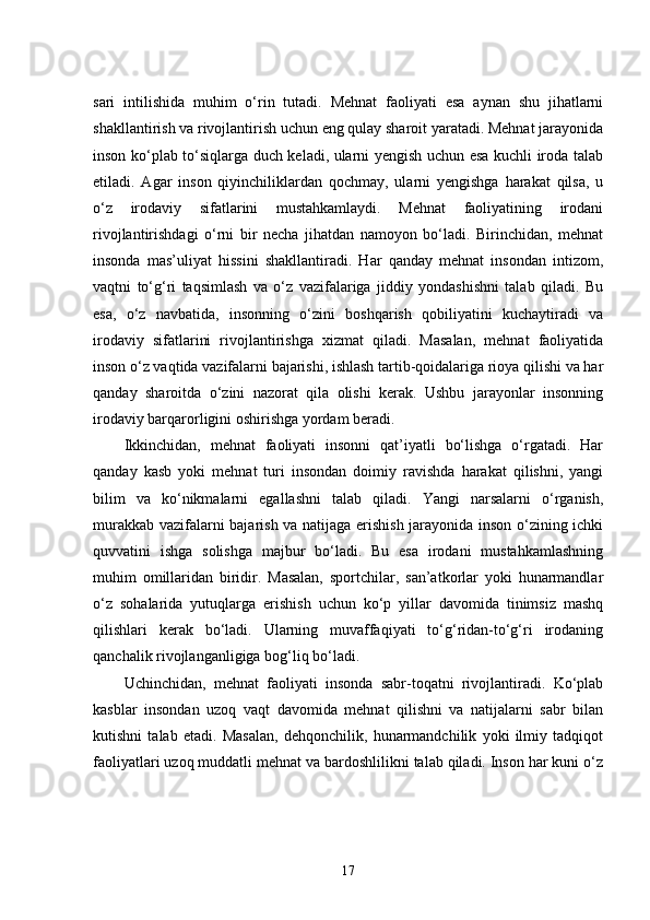 sari   intilishida   muhim   o‘rin   tutadi.   Mehnat   faoliyati   esa   aynan   shu   jihatlarni
shakllantirish va rivojlantirish uchun eng qulay sharoit yaratadi. Mehnat jarayonida
inson ko‘plab to‘siqlarga duch keladi, ularni yengish uchun esa kuchli iroda talab
etiladi.   Agar   inson   qiyinchiliklardan   qochmay,   ularni   yengishga   harakat   qilsa,   u
o‘z   irodaviy   sifatlarini   mustahkamlaydi.   Mehnat   faoliyatining   irodani
rivojlantirishdagi   o‘rni   bir   necha   jihatdan   namoyon   bo‘ladi.   Birinchidan,   mehnat
insonda   mas’uliyat   hissini   shakllantiradi.   Har   qanday   mehnat   insondan   intizom,
vaqtni   to‘g‘ri   taqsimlash   va   o‘z   vazifalariga   jiddiy   yondashishni   talab   qiladi.   Bu
esa,   o‘z   navbatida,   insonning   o‘zini   boshqarish   qobiliyatini   kuchaytiradi   va
irodaviy   sifatlarini   rivojlantirishga   xizmat   qiladi.   Masalan,   mehnat   faoliyatida
inson o‘z vaqtida vazifalarni bajarishi, ishlash tartib-qoidalariga rioya qilishi va har
qanday   sharoitda   o‘zini   nazorat   qila   olishi   kerak.   Ushbu   jarayonlar   insonning
irodaviy barqarorligini oshirishga yordam beradi.
Ikkinchidan,   mehnat   faoliyati   insonni   qat’iyatli   bo‘lishga   o‘rgatadi.   Har
qanday   kasb   yoki   mehnat   turi   insondan   doimiy   ravishda   harakat   qilishni,   yangi
bilim   va   ko‘nikmalarni   egallashni   talab   qiladi.   Yangi   narsalarni   o‘rganish,
murakkab vazifalarni bajarish va natijaga erishish jarayonida inson o‘zining ichki
quvvatini   ishga   solishga   majbur   bo‘ladi.   Bu   esa   irodani   mustahkamlashning
muhim   omillaridan   biridir.   Masalan,   sportchilar,   san’atkorlar   yoki   hunarmandlar
o‘z   sohalarida   yutuqlarga   erishish   uchun   ko‘p   yillar   davomida   tinimsiz   mashq
qilishlari   kerak   bo‘ladi.   Ularning   muvaffaqiyati   to‘g‘ridan-to‘g‘ri   irodaning
qanchalik rivojlanganligiga bog‘liq bo‘ladi.
Uchinchidan,   mehnat   faoliyati   insonda   sabr-toqatni   rivojlantiradi.   Ko‘plab
kasblar   insondan   uzoq   vaqt   davomida   mehnat   qilishni   va   natijalarni   sabr   bilan
kutishni   talab   etadi.   Masalan,   dehqonchilik,   hunarmandchilik   yoki   ilmiy   tadqiqot
faoliyatlari uzoq muddatli mehnat va bardoshlilikni talab qiladi. Inson har kuni o‘z
17