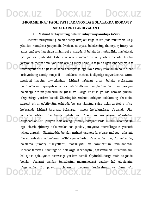 II-BOB. MEHNAT FAOLIYATI JARAYONIDA BOLALARDA IRODAVIY
SIFATLARNI TARBIYALASH.
2.1.  Mehnat tarbiyasining bolalar ruhiy rivojlanishiga ta’siri.
Mehnat  tarbiyasining bolalar ruhiy rivojlanishiga ta’siri juda muhim va ko‘p
jihatdan   kompleks   jarayondir.   Mehnat   tarbiyasi   bolalarning   shaxsiy,   ijtimoiy   va
emosional rivojlanishida muhim rol o‘ynaydi. U bolalarda mustaqillik, mas’uliyat,
qat’iyat   va   ijodkorlik   kabi   sifatlarni   shakllantirishga   yordam   beradi.   Ushbu
jarayonda mehnat faoliyati bolalarning ruhiy holati, o‘ziga bo‘lgan ishonchi va o‘z
imkoniyatlarini anglashida katta ahamiyatga ega. Bola ruhiy rivojlanishida mehnat
tarbiyasining asosiy  maqsadi  — bolalarni  mehnat faoliyatiga tayyorlash va ularni
mustaqil   hayotga   tayyorlashdir.   Mehnat   tarbiyasi   orqali   bolalar   o‘zlarining
qobiliyatlarini,   qiziqishlarini   va   iste’dodlarini   rivojlantiradilar.   Bu   jarayon
bolalarga   o‘z   maqsadlarini   belgilash   va   ularga   erishish   yo‘lida   harakat   qilishni
o‘rganishga   yordam   beradi.   Shuningdek,   mehnat   tarbiyasi   bolalarning   o‘z-o‘zini
nazorat   qilish   qobiliyatini   oshiradi,   bu   esa   ularning   ruhiy   holatiga   ijobiy   ta’sir
ko‘rsatadi.   Mehnat   tarbiyasi   bolalarga   ijtimoiy   ko‘nikmalarni   o‘rgatadi.   Ular
jamoada   ishlash,   hamkorlik   qilish   va   o‘zaro   munosabatlarni   o‘rnatishni
o‘rganadilar.   Bu   jarayon   bolalarning   ijtimoiy   rivojlanishida   muhim   ahamiyatga
ega,   chunki   ijtimoiy   ko‘nikmalar   har   qanday   jamiyatda   muvaffaqiyatli   yashash
uchun   zarurdir.   Shuningdek,   bolalar   mehnat   jarayonida   o‘zaro   muloqot   qilishni,
fikr almashishni va bir-birini qo‘llab-quvvatlashni o‘rganadilar. Bu, o‘z navbatida,
bolalarda   ijtimoiy   hissiyotlarni,   mas’uliyatni   va   hamjihatlikni   rivojlantiradi.
Mehnat   tarbiyasi   shuningdek,   bolalarga   sabr-toqatni,   qat’iyatni   va   muammolarni
hal   qilish   qobiliyatini   oshirishga   yordam   beradi.   Qiyinchiliklarga   duch   kelganda
bolalar   o‘zlarini   qanday   tutishlarini,   muammolarni   qanday   hal   qilishlarini
o‘rganadilar.   Bu   jarayon   bolalarning   irodasini   kuchaytiradi   va   ularni   o‘z
20