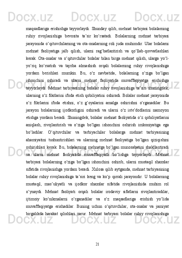 maqsadlariga   erishishga   tayyorlaydi.   Shunday   qilib,   mehnat   tarbiyasi   bolalarning
ruhiy   rivojlanishiga   bevosita   ta’sir   ko‘rsatadi.   Bolalarning   mehnat   tarbiyasi
jarayonida  o‘qituvchilarning  va ota-onalarning roli  juda  muhimdir.  Ular   bolalarni
mehnat   faoliyatiga   jalb   qilish,   ularni   rag‘batlantirish   va   qo‘llab-quvvatlashlari
kerak.   Ota-onalar   va   o‘qituvchilar   bolalar   bilan   birga   mehnat   qilish,   ularga   yo‘l-
yo‘riq   ko‘rsatish   va   tajriba   almashish   orqali   bolalarning   ruhiy   rivojlanishiga
yordam   berishlari   mumkin.   Bu,   o‘z   navbatida,   bolalarning   o‘ziga   bo‘lgan
ishonchini   oshiradi   va   ularni   mehnat   faoliyatida   muvaffaqiyatga   erishishga
tayyorlaydi.   Mehnat   tarbiyasining   bolalar   ruhiy   rivojlanishiga   ta’siri   shuningdek,
ularning o‘z fikrlarini ifoda etish qobiliyatini oshiradi. Bolalar mehnat jarayonida
o‘z   fikrlarini   ifoda   etishni,   o‘z   g‘oyalarini   amalga   oshirishni   o‘rganadilar.   Bu
jarayon   bolalarning   ijodkorligini   oshiradi   va   ularni   o‘z   iste’dodlarini   namoyon
etishga yordam  beradi. Shuningdek, bolalar  mehnat  faoliyatida  o‘z qobiliyatlarini
aniqlash,   rivojlantirish   va   o‘ziga   bo‘lgan   ishonchini   oshirish   imkoniyatiga   ega
bo‘ladilar.   O‘qituvchilar   va   tarbiyachilar   bolalarga   mehnat   tarbiyasining
ahamiyatini   tushuntirishlari   va   ularning   mehnat   faoliyatiga   bo‘lgan   qiziqishini
oshirishlari   kerak.   Bu,   bolalarning   mehnatga   bo‘lgan   munosabatini   shakllantiradi
va   ularni   mehnat   faoliyatida   muvaffaqiyatli   bo‘lishga   tayyorlaydi.   Mehnat
tarbiyasi   bolalarning   o‘ziga   bo‘lgan   ishonchini   oshirib,   ularni   mustaqil   shaxslar
sifatida rivojlanishga  yordam beradi. Xulosa qilib aytganda, mehnat  tarbiyasining
bolalar   ruhiy   rivojlanishiga   ta’siri   keng   va   ko‘p   qirrali   jarayondir.   U   bolalarning
mustaqil,   mas’uliyatli   va   ijodkor   shaxslar   sifatida   rivojlanishida   muhim   rol
o‘ynaydi.   Mehnat   faoliyati   orqali   bolalar   irodaviy   sifatlarni   rivojlantiradilar,
ijtimoiy   ko‘nikmalarni   o‘rganadilar   va   o‘z   maqsadlariga   erishish   yo‘lida
muvaffaqiyatga   erishadilar.   Buning   uchun   o‘qituvchilar,   ota-onalar   va   jamiyat
birgalikda   harakat   qilishlari   zarur.   Mehnat   tarbiyasi   bolalar   ruhiy   rivojlanishiga
21