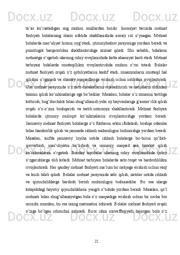 ta’sir   ko‘rsatadigan   eng   muhim   omillardan   biridir.   Insoniyat   tarixida   mehnat
faoliyati   bolalarning   shaxs   sifatida   shakllanishida   asosiy   rol   o‘ynagan.   Mehnat
bolalarda mas’uliyat hissini uyg‘otadi, ijtimoiylashuv jarayoniga yordam beradi va
psixologik   barqarorlikni   shakllantirishga   xizmat   qiladi.   Shu   sababli,   bolalarni
mehnatga o‘rgatish ularning ruhiy rivojlanishida katta ahamiyat kasb etadi. Mehnat
tarbiyasi   bolalarda   mustaqillikni   rivojlantirishda   muhim   o‘rin   tutadi.   Bolalar
mehnat   faoliyati   orqali  o‘z  qobiliyatlarini  kashf  etadi,   muammolarni  mustaqil  hal
qilishni o‘rganadi va shaxsiy maqsadlariga erishish uchun intilishni rivojlantiradi.
Ular mehnat jarayonida o‘z xatti-harakatlarini rejalashtirish va natijalarni oldindan
taxmin qilish ko‘nikmalariga ega bo‘ladilar. Masalan, bolalar o‘z xonasini tartibga
keltirish, bog‘dorchilik bilan shug‘ullanish yoki uy hayvonlariga g‘amxo‘rlik qilish
orqali   o‘z-o‘zini   boshqarish   va   tartib-intizomni   shakllantiradi.   Mehnat   faoliyati
bolalarda   ijtimoiy   muloqot   ko‘nikmalarini   rivojlantirishga   yordam   beradi.
Jamoaviy mehnat faoliyati bolalarga o‘z fikrlarini erkin ifodalash, boshqa odamlar
bilan hamkorlik qilish va jamoada ishlash muhimligini tushunishga yordam beradi.
Masalan,   sinfda   jamoaviy   loyiha   ustida   ishlash   bolalarga   bir-birini   qo‘llab-
quvvatlash,   mas’uliyatni   bo‘lishish   va   umumiy   maqsad   sari   harakat   qilish
ko‘nikmalarini   o‘rgatadi.   Bunday   tajribalar   ularning   ruhiy   rivojlanishida   ijobiy
o‘zgarishlarga olib keladi. Mehnat  tarbiyasi bolalarda sabr-toqat va bardoshlilikni
rivojlantiradi. Har qanday mehnat faoliyati ma’lum bir natijaga erishish uchun vaqt
va kuch talab qiladi. Bolalar  mehnat  jarayonida sabr  qilish,  xatolar  ustida ishlash
va   qiyinchiliklarga   bardosh   berish   muhimligini   tushunadilar.   Bu   esa   ularga
kelajakdagi hayotiy qiyinchiliklarni yengib o‘tishda yordam beradi. Masalan, qo‘l
mehnati bilan shug‘ullanayotgan bola o‘z maqsadiga erishish uchun bir necha bor
urinishi mumkin, bu esa uning matonatini oshiradi. Bolalar mehnat faoliyati orqali
o‘ziga   bo‘lgan   ishonchni   oshiradi.   Biror   ishni   muvaffaqiyatli   bajargan   bola   o‘z
22