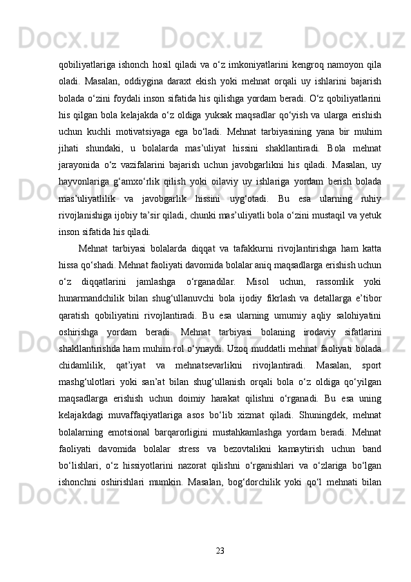 qobiliyatlariga   ishonch   hosil   qiladi   va   o‘z   imkoniyatlarini   kengroq   namoyon   qila
oladi.   Masalan,   oddiygina   daraxt   ekish   yoki   mehnat   orqali   uy   ishlarini   bajarish
bolada o‘zini foydali inson sifatida his qilishga yordam beradi. O‘z qobiliyatlarini
his  qilgan bola  kelajakda  o‘z  oldiga  yuksak  maqsadlar   qo‘yish  va  ularga  erishish
uchun   kuchli   motivatsiyaga   ega   bo‘ladi.   Mehnat   tarbiyasining   yana   bir   muhim
jihati   shundaki,   u   bolalarda   mas’uliyat   hissini   shakllantiradi.   Bola   mehnat
jarayonida   o‘z   vazifalarini   bajarish   uchun   javobgarlikni   his   qiladi.   Masalan,   uy
hayvonlariga   g‘amxo‘rlik   qilish   yoki   oilaviy   uy   ishlariga   yordam   berish   bolada
mas’uliyatlilik   va   javobgarlik   hissini   uyg‘otadi.   Bu   esa   ularning   ruhiy
rivojlanishiga ijobiy ta’sir qiladi, chunki mas’uliyatli bola o‘zini mustaqil va yetuk
inson sifatida his qiladi.
Mehnat   tarbiyasi   bolalarda   diqqat   va   tafakkurni   rivojlantirishga   ham   katta
hissa qo‘shadi. Mehnat faoliyati davomida bolalar aniq maqsadlarga erishish uchun
o‘z   diqqatlarini   jamlashga   o‘rganadilar.   Misol   uchun,   rassomlik   yoki
hunarmandchilik   bilan   shug‘ullanuvchi   bola   ijodiy   fikrlash   va   detallarga   e’tibor
qaratish   qobiliyatini   rivojlantiradi.   Bu   esa   ularning   umumiy   aqliy   salohiyatini
oshirishga   yordam   beradi.   Mehnat   tarbiyasi   bolaning   irodaviy   sifatlarini
shakllantirishda ham muhim rol o‘ynaydi. Uzoq muddatli mehnat faoliyati bolada
chidamlilik,   qat’iyat   va   mehnatsevarlikni   rivojlantiradi.   Masalan,   sport
mashg‘ulotlari   yoki   san’at   bilan   shug‘ullanish   orqali   bola   o‘z   oldiga   qo‘yilgan
maqsadlarga   erishish   uchun   doimiy   harakat   qilishni   o‘rganadi.   Bu   esa   uning
kelajakdagi   muvaffaqiyatlariga   asos   bo‘lib   xizmat   qiladi.   Shuningdek,   mehnat
bolalarning   emotsional   barqarorligini   mustahkamlashga   yordam   beradi.   Mehnat
faoliyati   davomida   bolalar   stress   va   bezovtalikni   kamaytirish   uchun   band
bo‘lishlari,   o‘z   hissiyotlarini   nazorat   qilishni   o‘rganishlari   va   o‘zlariga   bo‘lgan
ishonchni   oshirishlari   mumkin.   Masalan,   bog‘dorchilik   yoki   qo‘l   mehnati   bilan
23