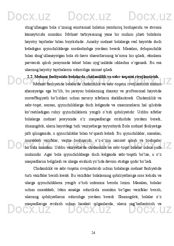 shug‘ullangan bola o‘zining emotsional  holatini  yaxshiroq boshqarishi  va stressni
kamaytirishi   mumkin.   Mehnat   tarbiyasining   yana   bir   muhim   jihati   bolalarni
hayotiy   tajribalar   bilan   boyitishidir.   Amaliy   mehnat   bolalarga   real   hayotda   duch
keladigan   qiyinchiliklarga   moslashishga   yordam   beradi.   Masalan,   dehqonchilik
bilan shug‘ullanayotgan  bola  ob-havo  sharoitlarining ta’sirini  his  qiladi, ekinlarni
parvarish   qilish   jarayonida   tabiat   bilan   uyg‘unlikda   ishlashni   o‘rganadi.   Bu   esa
ularning hayotiy tajribalarini oshirishga xizmat qiladi.
2.2.  Mehnat faoliyatida bolalarda chidamlilik va sabr-toqatni rivojlantirish.
Mehnat faoliyatida bolalarda chidamlilik va sabr-toqatni rivojlantirish muhim
ahamiyatga   ega   bo‘lib,   bu   jarayon   bolalarning   shaxsiy   va   professional   hayotida
muvaffaqiyatli   bo‘lishlari   uchun   zaruriy   sifatlarni   shakllantiradi.   Chidamlilik   va
sabr-toqat,   asosan,   qiyinchiliklarga   duch   kelganda   va   muammolarni   hal   qilishda
ko‘rsatiladigan   ruhiy   qiyinchiliklarni   yengib   o‘tish   qobiliyatidir.   Ushbu   sifatlar
bolalarga   mehnat   jarayonida   o‘z   maqsadlariga   erishishda   yordam   beradi,
shuningdek, ularni hayotdagi turli vaziyatlarga tayyorlaydi.Bola mehnat faoliyatiga
jalb qilinganida, u qiyinchiliklar bilan to‘qnash keladi. Bu qiyinchiliklar, masalan,
murakkab   vazifalar,   vaqtni   boshqarish,   o‘z-o‘zini   nazorat   qilish   va   boshqalar
bo‘lishi mumkin. Ushbu vaziyatlarda chidamlilik va sabr-toqat bolalar uchun juda
muhimdir.   Agar   bola   qiyinchiliklarga   duch   kelganda   sabr-toqatli   bo‘lsa,   u   o‘z
maqsadlarini belgilash va ularga erishish yo‘lida davom etishga qodir bo‘ladi.
Chidamlilik va sabr-toqatni rivojlantirish uchun bolalarga mehnat faoliyatida
turli vazifalar berish kerak. Bu vazifalar bolalarning qobiliyatlariga mos kelishi va
ularga   qiyinchiliklarni   yengib   o‘tish   imkonini   berishi   lozim.   Masalan,   bolalar
uchun   murakkab,   lekin   amalga   oshirilishi   mumkin   bo‘lgan   vazifalar   berish,
ularning   qobiliyatlarini   oshirishga   yordam   beradi.   Shuningdek,   bolalar   o‘z
maqsadlariga   erishish   uchun   harakat   qilganlarida,   ularni   rag‘batlantirish   va
24