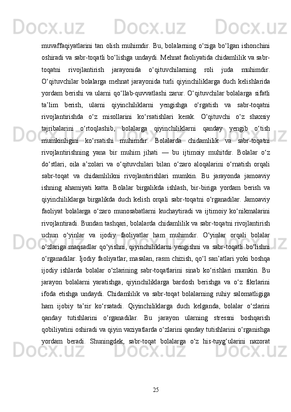 muvaffaqiyatlarini   tan   olish   muhimdir.   Bu,   bolalarning   o‘ziga   bo‘lgan   ishonchini
oshiradi va sabr-toqatli bo‘lishga undaydi. Mehnat faoliyatida chidamlilik va sabr-
toqatni   rivojlantirish   jarayonida   o‘qituvchilarning   roli   juda   muhimdir.
O‘qituvchilar   bolalarga   mehnat   jarayonida   turli   qiyinchiliklarga   duch   kelishlarida
yordam   berishi   va  ularni   qo‘llab-quvvatlashi   zarur.   O‘qituvchilar   bolalarga   sifatli
ta’lim   berish,   ularni   qiyinchiliklarni   yengishga   o‘rgatish   va   sabr-toqatni
rivojlantirishda   o‘z   misollarini   ko‘rsatishlari   kerak.   O‘qituvchi   o‘z   shaxsiy
tajribalarini   o‘rtoqlashib,   bolalarga   qiyinchiliklarni   qanday   yengib   o‘tish
mumkinligini   ko‘rsatishi   muhimdir.   Bolalarda   chidamlilik   va   sabr-toqatni
rivojlantirishning   yana   bir   muhim   jihati   —   bu   ijtimoiy   muhitdir.   Bolalar   o‘z
do‘stlari,   oila   a’zolari   va   o‘qituvchilari   bilan   o‘zaro   aloqalarini   o‘rnatish   orqali
sabr-toqat   va   chidamlilikni   rivojlantirishlari   mumkin.   Bu   jarayonda   jamoaviy
ishning   ahamiyati   katta.   Bolalar   birgalikda   ishlash,   bir-biriga   yordam   berish   va
qiyinchiliklarga   birgalikda   duch   kelish   orqali   sabr-toqatni   o‘rganadilar.   Jamoaviy
faoliyat   bolalarga   o‘zaro   munosabatlarni   kuchaytiradi   va   ijtimoiy   ko‘nikmalarini
rivojlantiradi. Bundan tashqari, bolalarda chidamlilik va sabr-toqatni rivojlantirish
uchun   o‘yinlar   va   ijodiy   faoliyatlar   ham   muhimdir.   O‘yinlar   orqali   bolalar
o‘zlariga   maqsadlar   qo‘yishni,   qiyinchiliklarni   yengishni   va   sabr-toqatli   bo‘lishni
o‘rganadilar. Ijodiy faoliyatlar, masalan, rasm  chizish, qo‘l san’atlari yoki boshqa
ijodiy   ishlarda   bolalar   o‘zlarining   sabr-toqatlarini   sinab   ko‘rishlari   mumkin.   Bu
jarayon   bolalarni   yaratishga,   qiyinchiliklarga   bardosh   berishga   va   o‘z   fikrlarini
ifoda   etishga   undaydi.   Chidamlilik   va   sabr-toqat   bolalarning   ruhiy   salomatligiga
ham   ijobiy   ta’sir   ko‘rsatadi.   Qiyinchiliklarga   duch   kelganda,   bolalar   o‘zlarini
qanday   tutishlarini   o‘rganadilar.   Bu   jarayon   ularning   stressni   boshqarish
qobiliyatini oshiradi va qiyin vaziyatlarda o‘zlarini qanday tutishlarini o‘rganishga
yordam   beradi.   Shuningdek,   sabr-toqat   bolalarga   o‘z   his-tuyg‘ularini   nazorat
25