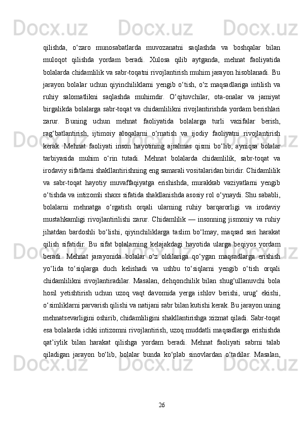 qilishda,   o‘zaro   munosabatlarda   muvozanatni   saqlashda   va   boshqalar   bilan
muloqot   qilishda   yordam   beradi.   Xulosa   qilib   aytganda,   mehnat   faoliyatida
bolalarda chidamlilik va sabr-toqatni rivojlantirish muhim jarayon hisoblanadi. Bu
jarayon   bolalar   uchun   qiyinchiliklarni   yengib   o‘tish,   o‘z   maqsadlariga   intilish   va
ruhiy   salomatlikni   saqlashda   muhimdir.   O‘qituvchilar,   ota-onalar   va   jamiyat
birgalikda bolalarga sabr-toqat  va chidamlilikni  rivojlantirishda yordam  berishlari
zarur.   Buning   uchun   mehnat   faoliyatida   bolalarga   turli   vazifalar   berish,
rag‘batlantirish,   ijtimoiy   aloqalarni   o‘rnatish   va   ijodiy   faoliyatni   rivojlantirish
kerak.   Mehnat   faoliyati   inson   hayotining   ajralmas   qismi   bo‘lib,   ayniqsa   bolalar
tarbiyasida   muhim   o‘rin   tutadi.   Mehnat   bolalarda   chidamlilik,   sabr-toqat   va
irodaviy sifatlarni shakllantirishning eng samarali vositalaridan biridir. Chidamlilik
va   sabr-toqat   hayotiy   muvaffaqiyatga   erishishda,   murakkab   vaziyatlarni   yengib
o‘tishda va intizomli shaxs sifatida shakllanishda asosiy rol o‘ynaydi. Shu sababli,
bolalarni   mehnatga   o‘rgatish   orqali   ularning   ruhiy   barqarorligi   va   irodaviy
mustahkamligi  rivojlantirilishi  zarur.  Chidamlilik  —  insonning  jismoniy  va  ruhiy
jihatdan   bardoshli   bo‘lishi,   qiyinchiliklarga   taslim   bo‘lmay,   maqsad   sari   harakat
qilish   sifatidir.   Bu   sifat   bolalarning   kelajakdagi   hayotida   ularga   beqiyos   yordam
beradi.   Mehnat   jarayonida   bolalar   o‘z   oldilariga   qo‘ygan   maqsadlarga   erishish
yo‘lida   to‘siqlarga   duch   kelishadi   va   ushbu   to‘siqlarni   yengib   o‘tish   orqali
chidamlilikni   rivojlantiradilar.   Masalan,   dehqonchilik   bilan   shug‘ullanuvchi   bola
hosil   yetishtirish   uchun   uzoq   vaqt   davomida   yerga   ishlov   berishi,   urug‘   ekishi,
o‘simliklarni parvarish qilishi va natijani sabr bilan kutishi kerak. Bu jarayon uning
mehnatsevarligini oshirib, chidamliligini shakllantirishga xizmat qiladi. Sabr-toqat
esa bolalarda ichki intizomni rivojlantirish, uzoq muddatli maqsadlarga erishishda
qat’iylik   bilan   harakat   qilishga   yordam   beradi.   Mehnat   faoliyati   sabrni   talab
qiladigan   jarayon   bo‘lib,   bolalar   bunda   ko‘plab   sinovlardan   o‘tadilar.   Masalan,
26 