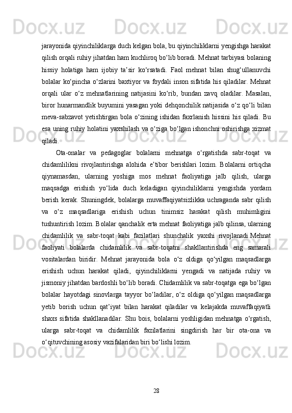 jarayonida qiyinchiliklarga duch kelgan bola, bu qiyinchiliklarni yengishga harakat
qilish orqali ruhiy jihatdan ham kuchliroq bo‘lib boradi. Mehnat tarbiyasi bolaning
hissiy   holatiga   ham   ijobiy   ta’sir   ko‘rsatadi.   Faol   mehnat   bilan   shug‘ullanuvchi
bolalar ko‘pincha o‘zlarini baxtiyor va foydali inson sifatida his qiladilar. Mehnat
orqali   ular   o‘z   mehnatlarining   natijasini   ko‘rib,   bundan   zavq   oladilar.   Masalan,
biror hunarmandlik buyumini yasagan yoki dehqonchilik natijasida o‘z qo‘li bilan
meva-sabzavot   yetishtirgan   bola  o‘zining  ishidan   faxrlanish   hissini   his   qiladi.  Bu
esa uning ruhiy holatini yaxshilash va o‘ziga bo‘lgan ishonchni oshirishga xizmat
qiladi.
Ota-onalar   va   pedagoglar   bolalarni   mehnatga   o‘rgatishda   sabr-toqat   va
chidamlilikni   rivojlantirishga   alohida   e’tibor   berishlari   lozim.   Bolalarni   ortiqcha
qiynamasdan,   ularning   yoshiga   mos   mehnat   faoliyatiga   jalb   qilish,   ularga
maqsadga   erishish   yo‘lida   duch   keladigan   qiyinchiliklarni   yengishda   yordam
berish   kerak.   Shuningdek,   bolalarga   muvaffaqiyatsizlikka   uchraganda   sabr   qilish
va   o‘z   maqsadlariga   erishish   uchun   tinimsiz   harakat   qilish   muhimligini
tushuntirish lozim. Bolalar qanchalik erta mehnat faoliyatiga jalb qilinsa, ularning
chidamlilik   va   sabr-toqat   kabi   fazilatlari   shunchalik   yaxshi   rivojlanadi.Mehnat
faoliyati   bolalarda   chidamlilik   va   sabr-toqatni   shakllantirishda   eng   samarali
vositalardan   biridir.   Mehnat   jarayonida   bola   o‘z   oldiga   qo‘yilgan   maqsadlarga
erishish   uchun   harakat   qiladi,   qiyinchiliklarni   yengadi   va   natijada   ruhiy   va
jismoniy jihatdan bardoshli bo‘lib boradi. Chidamlilik va sabr-toqatga ega bo‘lgan
bolalar   hayotdagi   sinovlarga   tayyor   bo‘ladilar,   o‘z   oldiga   qo‘yilgan   maqsadlarga
yetib   borish   uchun   qat’iyat   bilan   harakat   qiladilar   va   kelajakda   muvaffaqiyatli
shaxs   sifatida   shakllanadilar.   Shu   bois,   bolalarni   yoshligidan   mehnatga   o‘rgatish,
ularga   sabr-toqat   va   chidamlilik   fazilatlarini   singdirish   har   bir   ota-ona   va
o‘qituvchining asosiy vazifalaridan biri bo‘lishi lozim.
28 