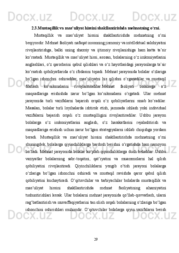 2.3. Mustaqillik va mas’uliyat hissini shakllantirishda mehnatning o‘rni.
Mustaqillik   va   mas’uliyat   hissini   shakllantirishda   mehnatning   o‘rni
beqiyosdir. Mehnat faoliyati nafaqat insonning jismoniy va intellektual salohiyatini
rivojlantirishga,   balki   uning   shaxsiy   va   ijtimoiy   rivojlanishiga   ham   katta   ta’sir
ko‘rsatadi. Mustaqillik va mas’uliyat hissi, asosan, bolalarning o‘z imkoniyatlarini
anglashlari, o‘z qarorlarini qabul qilishlari va o‘z hayotlaridagi jarayonlarga ta’sir
ko‘rsatish qobiliyatlarida o‘z ifodasini topadi. Mehnat jarayonida bolalar o‘zlariga
bo‘lgan   ishonchni   oshiradilar,   mas’uliyatni   his   qilishni   o‘rganadilar   va   mustaqil
fikrlash   ko‘nikmalarini   rivojlantiradilar.Mehnat   faoliyati   bolalarga   o‘z
maqsadlariga   erishishda   zarur   bo‘lgan   ko‘nikmalarni   o‘rgatadi.   Ular   mehnat
jarayonida   turli   vazifalarni   bajarish   orqali   o‘z   qobiliyatlarini   sinab   ko‘radilar.
Masalan,   bolalar   turli   loyihalarda   ishtirok   etish,   jamoada   ishlash   yoki   individual
vazifalarni   bajarish   orqali   o‘z   mustaqilligini   rivojlantiradilar.   Ushbu   jarayon
bolalarga   o‘z   imkoniyatlarini   anglash,   o‘z   harakatlarini   rejalashtirish   va
maqsadlariga erishish uchun zarur bo‘lgan strategiyalarni ishlab chiqishga yordam
beradi.   Mustaqillik   va   mas’uliyat   hissini   shakllantirishda   mehnatning   o‘rni
shuningdek, bolalarga qiyinchiliklarga bardosh berishni o‘rgatishda ham namoyon
bo‘ladi. Mehnat jarayonida bolalar ko‘plab qiyinchiliklarga duch keladilar. Ushbu
vaziyatlar   bolalarning   sabr-toqatini,   qat’iyatini   va   muammolarni   hal   qilish
qobiliyatini   rivojlantiradi.   Qiyinchiliklarni   yengib   o‘tish   jarayoni   bolalarga
o‘zlariga   bo‘lgan   ishonchni   oshiradi   va   mustaqil   ravishda   qaror   qabul   qilish
qobiliyatini   kuchaytiradi.   O‘qituvchilar   va   tarbiyachilar   bolalarda   mustaqillik   va
mas’uliyat   hissini   shakllantirishda   mehnat   faoliyatining   ahamiyatini
tushuntirishlari kerak. Ular bolalarni mehnat jarayonida qo‘llab-quvvatlash, ularni
rag‘batlantirish va muvaffaqiyatlarini tan olish orqali bolalarning o‘zlariga bo‘lgan
ishonchini   oshirishlari   muhimdir.   O‘qituvchilar   bolalarga   qiyin   vazifalarni   berish
29 