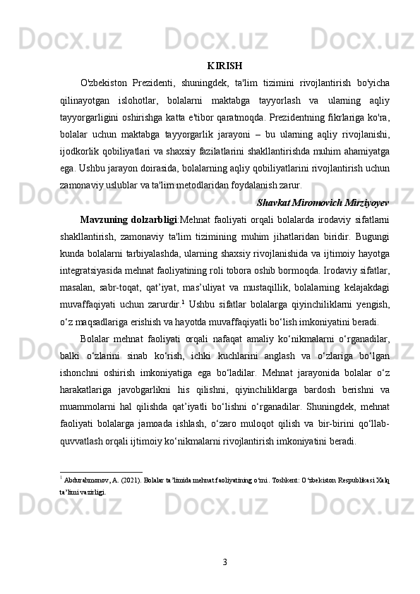 KIRISH
O'zbekiston   Prezidenti,   shuningdek,   ta'lim   tizimini   rivojlantirish   bo'yicha
qilinayotgan   islohotlar,   bolalarni   maktabga   tayyorlash   va   ularning   aqliy
tayyorgarligini oshirishga katta e'tibor qaratmoqda. Prezidentning fikrlariga ko'ra,
bolalar   uchun   maktabga   tayyorgarlik   jarayoni   –   bu   ularning   aqliy   rivojlanishi,
ijodkorlik qobiliyatlari va shaxsiy fazilatlarini shakllantirishda muhim ahamiyatga
ega. Ushbu jarayon doirasida, bolalarning aqliy qobiliyatlarini rivojlantirish uchun
zamonaviy uslublar va ta'lim metodlaridan foydalanish zarur. 
Shavkat Miromovich Mirziyoyev
Mavzuning   dolzarbligi :Mehnat   faoliyati   orqali   bolalarda   irodaviy   sifatlarni
shakllantirish,   zamonaviy   ta'lim   tizimining   muhim   jihatlaridan   biridir.   Bugungi
kunda bolalarni tarbiyalashda, ularning shaxsiy rivojlanishida va ijtimoiy hayotga
integratsiyasida mehnat faoliyatining roli tobora oshib bormoqda. Irodaviy sifatlar,
masalan,   sabr-toqat,   qat’iyat,   mas’uliyat   va   mustaqillik,   bolalarning   kelajakdagi
muvaffaqiyati   uchun   zarurdir. 1
  Ushbu   sifatlar   bolalarga   qiyinchiliklarni   yengish,
o‘z maqsadlariga erishish va hayotda muvaffaqiyatli bo‘lish imkoniyatini beradi.
Bolalar   mehnat   faoliyati   orqali   nafaqat   amaliy   ko‘nikmalarni   o‘rganadilar,
balki   o‘zlarini   sinab   ko‘rish,   ichki   kuchlarini   anglash   va   o‘zlariga   bo‘lgan
ishonchni   oshirish   imkoniyatiga   ega   bo‘ladilar.   Mehnat   jarayonida   bolalar   o‘z
harakatlariga   javobgarlikni   his   qilishni,   qiyinchiliklarga   bardosh   berishni   va
muammolarni   hal   qilishda   qat’iyatli   bo‘lishni   o‘rganadilar.   Shuningdek,   mehnat
faoliyati   bolalarga   jamoada   ishlash,   o‘zaro   muloqot   qilish   va   bir-birini   qo‘llab-
quvvatlash orqali ijtimoiy ko‘nikmalarni rivojlantirish imkoniyatini beradi.
1
 Abdurahmonov, A. (2021).  Bolalar ta’limida mehnat faoliyatining o‘rni . Toshkent: O‘zbekiston Respublikasi Xalq
ta’limi vazirligi.
3 