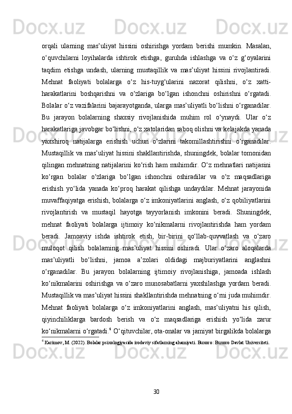 orqali   ularning   mas’uliyat   hissini   oshirishga   yordam   berishi   mumkin.   Masalan,
o‘quvchilarni   loyihalarda   ishtirok   etishga,   guruhda   ishlashga   va   o‘z   g‘oyalarini
taqdim   etishga   undash,   ularning   mustaqillik   va   mas’uliyat   hissini   rivojlantiradi.
Mehnat   faoliyati   bolalarga   o‘z   his-tuyg‘ularini   nazorat   qilishni,   o‘z   xatti-
harakatlarini   boshqarishni   va   o‘zlariga   bo‘lgan   ishonchni   oshirishni   o‘rgatadi.
Bolalar o‘z vazifalarini bajarayotganda, ularga mas’uliyatli bo‘lishni o‘rganadilar.
Bu   jarayon   bolalarning   shaxsiy   rivojlanishida   muhim   rol   o‘ynaydi.   Ular   o‘z
harakatlariga javobgar bo‘lishni, o‘z xatolaridan saboq olishni va kelajakda yanada
yaxshiroq   natijalarga   erishish   uchun   o‘zlarini   takomillashtirishni   o‘rganadilar.
Mustaqillik   va  mas’uliyat   hissini   shakllantirishda,  shuningdek,   bolalar   tomonidan
qilingan  mehnatning   natijalarini   ko‘rish   ham   muhimdir.  O‘z   mehnatlari   natijasini
ko‘rgan   bolalar   o‘zlariga   bo‘lgan   ishonchni   oshiradilar   va   o‘z   maqsadlariga
erishish   yo‘lida   yanada   ko‘proq   harakat   qilishga   undaydilar.   Mehnat   jarayonida
muvaffaqiyatga erishish, bolalarga o‘z imkoniyatlarini anglash, o‘z qobiliyatlarini
rivojlantirish   va   mustaqil   hayotga   tayyorlanish   imkonini   beradi.   Shuningdek,
mehnat   faoliyati   bolalarga   ijtimoiy   ko‘nikmalarni   rivojlantirishda   ham   yordam
beradi.   Jamoaviy   ishda   ishtirok   etish,   bir-birini   qo‘llab-quvvatlash   va   o‘zaro
muloqot   qilish   bolalarning   mas’uliyat   hissini   oshiradi.   Ular   o‘zaro   aloqalarda
mas’uliyatli   bo‘lishni,   jamoa   a’zolari   oldidagi   majburiyatlarini   anglashni
o‘rganadilar.   Bu   jarayon   bolalarning   ijtimoiy   rivojlanishiga,   jamoada   ishlash
ko‘nikmalarini   oshirishga   va   o‘zaro   munosabatlarni   yaxshilashga   yordam   beradi.
Mustaqillik va mas’uliyat hissini shakllantirishda mehnatning o‘rni juda muhimdir.
Mehnat   faoliyati   bolalarga   o‘z   imkoniyatlarini   anglash,   mas’uliyatni   his   qilish,
qiyinchiliklarga   bardosh   berish   va   o‘z   maqsadlariga   erishish   yo‘lida   zarur
ko‘nikmalarni o‘rgatadi. 4
  O‘qituvchilar, ota-onalar va jamiyat birgalikda bolalarga
4
 Karimov, M. (2022).  Bolalar psixologiyasida irodaviy sifatlarning ahamiyati .  Buxoro: Buxoro Davlat Universiteti.
30
