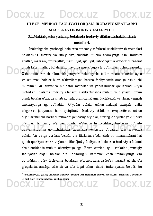 III-BOB.  MEHNAT FAOLIYATI ORQALI IRODAVIY SIFATLARNI
SHAKLLANTIRISHNING AMALIYOTI.
3.1. Maktabgacha yoshdagi bolalarda irodaviy sifatlarni shakllantirish
metodlari.
Maktabgacha   yoshdagi   bolalarda   irodaviy   sifatlarni   shakllantirish   metodlari
bolalarning   shaxsiy   va   ruhiy   rivojlanishida   muhim   ahamiyatga   ega.   Irodaviy
sifatlar, masalan, mustaqillik, mas’uliyat, qat’iyat, sabr-toqat va o‘z-o‘zini nazorat
qilish kabi  jihatlar, bolalarning hayotda  muvaffaqiyatli  bo‘lishlari  uchun  zarurdir.
Ushbu   sifatlarni   shakllantirish   jarayoni   maktabgacha   ta’lim   muassasalarida,   uyda
va   umuman   bolalar   bilan   o‘tkaziladigan   barcha   faoliyatlarda   amalga   oshirilishi
mumkin. 5
  Bu   jarayonda   bir   qator   metodlar   va   yondashuvlar   qo‘llaniladi.O‘yin
metodlari bolalarda irodaviy sifatlarni shakllantirishda muhim rol o‘ynaydi. O‘yin
orqali bolalar o‘zlarini sinab ko‘rish, qiyinchiliklarga duch kelish va ularni yengish
imkoniyatiga   ega   bo‘ladilar.   O‘yinlar   bolalar   uchun   nafaqat   qiziqarli,   balki
o‘rganish   jarayonini   ham   qiziqtiradi.   Irodaviy   sifatlarni   rivojlantirish   uchun
o‘yinlar turli xil bo‘lishi mumkin: jamoaviy o‘yinlar, strategik o‘yinlar yoki ijodiy
o‘yinlar.   Jamoaviy   o‘yinlar   bolalar   o‘rtasida   hamkorlikni,   bir-birini   qo‘llab-
quvvatlashni   va   qiyinchiliklarni   birgalikda   yengishni   o‘rgatadi.   Bu   jarayonda
bolalar   bir-biriga   yordam   berish,   o‘z   fikrlarini   ifoda   etish   va   muammolarni   hal
qilish qobiliyatlarini rivojlantiradilar.Ijodiy faoliyatlar bolalarda irodaviy sifatlarni
shakllantirishda   muhim   ahamiyatga   ega.   Rasm   chizish,   qo‘l   san’atlari,   musiqiy
faoliyatlar   orqali   bolalar   o‘z   ijodkorligini   namoyon   etish   imkoniyatiga   ega
bo‘ladilar.   Ijodiy   faoliyatlar   bolalarga   o‘z   xohishlariga   ko‘ra   harakat   qilish,   o‘z
g‘oyalarini   amalga   oshirish   va   sabr-toqat   bilan   ishlash   imkoniyatini   beradi.   Bu
5
  Abdullayev, M. (2022).  Bolalarda  irodaviy sifatlarni  shakllantirishda  innovatsion usullar.   Tashkent:  O‘zbekiston
Respublikasi Innovatsion rivojlanish vazirligi.
32 