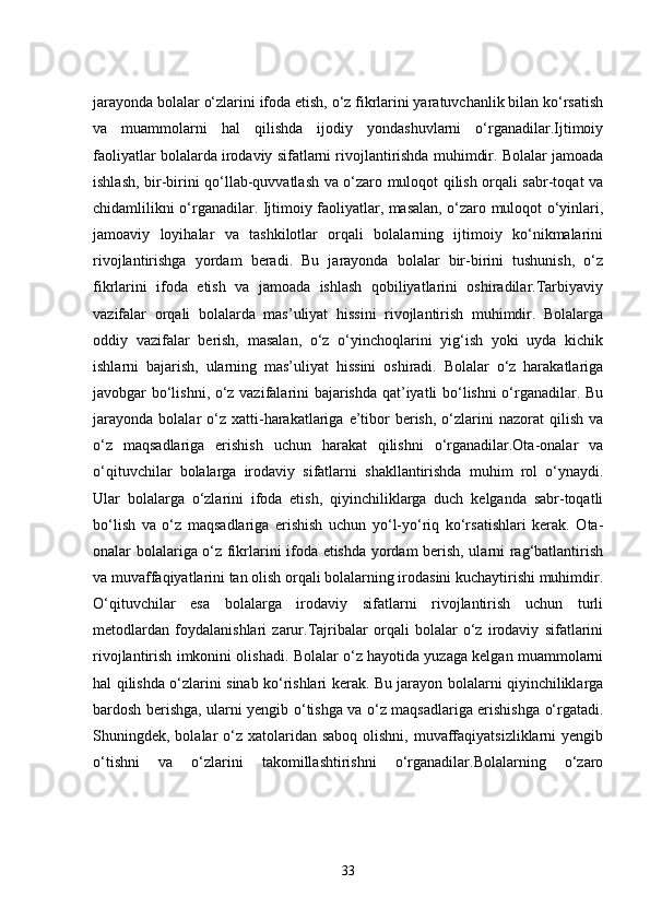 jarayonda bolalar o‘zlarini ifoda etish, o‘z fikrlarini yaratuvchanlik bilan ko‘rsatish
va   muammolarni   hal   qilishda   ijodiy   yondashuvlarni   o‘rganadilar.Ijtimoiy
faoliyatlar bolalarda irodaviy sifatlarni rivojlantirishda muhimdir. Bolalar jamoada
ishlash, bir-birini qo‘llab-quvvatlash va o‘zaro muloqot qilish orqali sabr-toqat va
chidamlilikni o‘rganadilar. Ijtimoiy faoliyatlar, masalan, o‘zaro muloqot o‘yinlari,
jamoaviy   loyihalar   va   tashkilotlar   orqali   bolalarning   ijtimoiy   ko‘nikmalarini
rivojlantirishga   yordam   beradi.   Bu   jarayonda   bolalar   bir-birini   tushunish,   o‘z
fikrlarini   ifoda   etish   va   jamoada   ishlash   qobiliyatlarini   oshiradilar.Tarbiyaviy
vazifalar   orqali   bolalarda   mas’uliyat   hissini   rivojlantirish   muhimdir.   Bolalarga
oddiy   vazifalar   berish,   masalan,   o‘z   o‘yinchoqlarini   yig‘ish   yoki   uyda   kichik
ishlarni   bajarish,   ularning   mas’uliyat   hissini   oshiradi.   Bolalar   o‘z   harakatlariga
javobgar bo‘lishni, o‘z vazifalarini bajarishda qat’iyatli bo‘lishni o‘rganadilar. Bu
jarayonda   bolalar   o‘z  xatti-harakatlariga   e’tibor   berish,   o‘zlarini  nazorat  qilish  va
o‘z   maqsadlariga   erishish   uchun   harakat   qilishni   o‘rganadilar.Ota-onalar   va
o‘qituvchilar   bolalarga   irodaviy   sifatlarni   shakllantirishda   muhim   rol   o‘ynaydi.
Ular   bolalarga   o‘zlarini   ifoda   etish,   qiyinchiliklarga   duch   kelganda   sabr-toqatli
bo‘lish   va   o‘z   maqsadlariga   erishish   uchun   yo‘l-yo‘riq   ko‘rsatishlari   kerak.   Ota-
onalar bolalariga o‘z fikrlarini ifoda etishda yordam berish, ularni rag‘batlantirish
va muvaffaqiyatlarini tan olish orqali bolalarning irodasini kuchaytirishi muhimdir.
O‘qituvchilar   esa   bolalarga   irodaviy   sifatlarni   rivojlantirish   uchun   turli
metodlardan   foydalanishlari   zarur.Tajribalar   orqali   bolalar   o‘z   irodaviy   sifatlarini
rivojlantirish imkonini olishadi. Bolalar o‘z hayotida yuzaga kelgan muammolarni
hal qilishda o‘zlarini sinab ko‘rishlari kerak. Bu jarayon bolalarni qiyinchiliklarga
bardosh berishga, ularni yengib o‘tishga va o‘z maqsadlariga erishishga o‘rgatadi.
Shuningdek, bolalar  o‘z xatolaridan saboq  olishni, muvaffaqiyatsizliklarni  yengib
o‘tishni   va   o‘zlarini   takomillashtirishni   o‘rganadilar.Bolalarning   o‘zaro
33