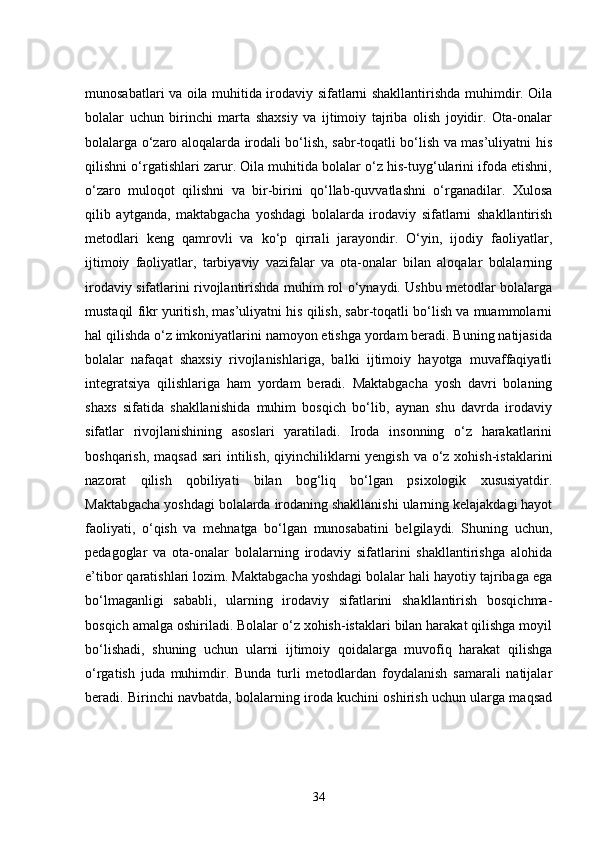 munosabatlari va oila muhitida irodaviy sifatlarni shakllantirishda muhimdir. Oila
bolalar   uchun   birinchi   marta   shaxsiy   va   ijtimoiy   tajriba   olish   joyidir.   Ota-onalar
bolalarga o‘zaro aloqalarda irodali bo‘lish, sabr-toqatli bo‘lish va mas’uliyatni his
qilishni o‘rgatishlari zarur. Oila muhitida bolalar o‘z his-tuyg‘ularini ifoda etishni,
o‘zaro   muloqot   qilishni   va   bir-birini   qo‘llab-quvvatlashni   o‘rganadilar.   Xulosa
qilib   aytganda,   maktabgacha   yoshdagi   bolalarda   irodaviy   sifatlarni   shakllantirish
metodlari   keng   qamrovli   va   ko‘p   qirrali   jarayondir.   O‘yin,   ijodiy   faoliyatlar,
ijtimoiy   faoliyatlar,   tarbiyaviy   vazifalar   va   ota-onalar   bilan   aloqalar   bolalarning
irodaviy sifatlarini rivojlantirishda muhim rol o‘ynaydi. Ushbu metodlar bolalarga
mustaqil fikr yuritish, mas’uliyatni his qilish, sabr-toqatli bo‘lish va muammolarni
hal qilishda o‘z imkoniyatlarini namoyon etishga yordam beradi. Buning natijasida
bolalar   nafaqat   shaxsiy   rivojlanishlariga,   balki   ijtimoiy   hayotga   muvaffaqiyatli
integratsiya   qilishlariga   ham   yordam   beradi.   Maktabgacha   yosh   davri   bolaning
shaxs   sifatida   shakllanishida   muhim   bosqich   bo‘lib,   aynan   shu   davrda   irodaviy
sifatlar   rivojlanishining   asoslari   yaratiladi.   Iroda   insonning   o‘z   harakatlarini
boshqarish, maqsad  sari  intilish, qiyinchiliklarni  yengish va  o‘z xohish-istaklarini
nazorat   qilish   qobiliyati   bilan   bog‘liq   bo‘lgan   psixologik   xususiyatdir.
Maktabgacha yoshdagi bolalarda irodaning shakllanishi ularning kelajakdagi hayot
faoliyati,   o‘qish   va   mehnatga   bo‘lgan   munosabatini   belgilaydi.   Shuning   uchun,
pedagoglar   va   ota-onalar   bolalarning   irodaviy   sifatlarini   shakllantirishga   alohida
e’tibor qaratishlari lozim. Maktabgacha yoshdagi bolalar hali hayotiy tajribaga ega
bo‘lmaganligi   sababli,   ularning   irodaviy   sifatlarini   shakllantirish   bosqichma-
bosqich amalga oshiriladi. Bolalar o‘z xohish-istaklari bilan harakat qilishga moyil
bo‘lishadi,   shuning   uchun   ularni   ijtimoiy   qoidalarga   muvofiq   harakat   qilishga
o‘rgatish   juda   muhimdir.   Bunda   turli   metodlardan   foydalanish   samarali   natijalar
beradi. Birinchi navbatda, bolalarning iroda kuchini oshirish uchun ularga maqsad
34
