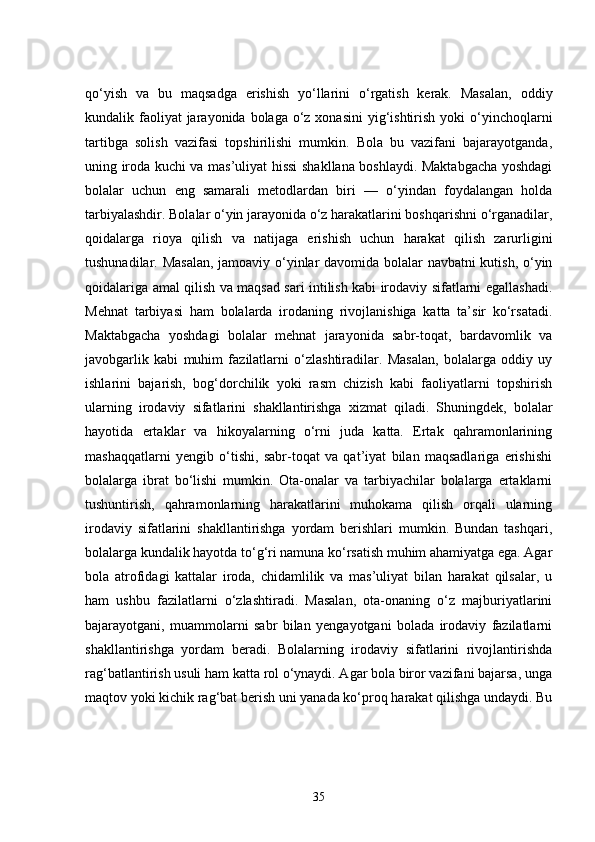 qo‘yish   va   bu   maqsadga   erishish   yo‘llarini   o‘rgatish   kerak.   Masalan,   oddiy
kundalik faoliyat  jarayonida bolaga  o‘z xonasini  yig‘ishtirish  yoki  o‘yinchoqlarni
tartibga   solish   vazifasi   topshirilishi   mumkin.   Bola   bu   vazifani   bajarayotganda,
uning iroda kuchi va mas’uliyat hissi shakllana boshlaydi. Maktabgacha yoshdagi
bolalar   uchun   eng   samarali   metodlardan   biri   —   o‘yindan   foydalangan   holda
tarbiyalashdir. Bolalar o‘yin jarayonida o‘z harakatlarini boshqarishni o‘rganadilar,
qoidalarga   rioya   qilish   va   natijaga   erishish   uchun   harakat   qilish   zarurligini
tushunadilar. Masalan,  jamoaviy o‘yinlar davomida bolalar navbatni kutish, o‘yin
qoidalariga amal qilish va maqsad sari intilish kabi irodaviy sifatlarni egallashadi.
Mehnat   tarbiyasi   ham   bolalarda   irodaning   rivojlanishiga   katta   ta’sir   ko‘rsatadi.
Maktabgacha   yoshdagi   bolalar   mehnat   jarayonida   sabr-toqat,   bardavomlik   va
javobgarlik   kabi   muhim   fazilatlarni   o‘zlashtiradilar.   Masalan,   bolalarga   oddiy   uy
ishlarini   bajarish,   bog‘dorchilik   yoki   rasm   chizish   kabi   faoliyatlarni   topshirish
ularning   irodaviy   sifatlarini   shakllantirishga   xizmat   qiladi.   Shuningdek,   bolalar
hayotida   ertaklar   va   hikoyalarning   o‘rni   juda   katta.   Ertak   qahramonlarining
mashaqqatlarni   yengib   o‘tishi,   sabr-toqat   va   qat’iyat   bilan   maqsadlariga   erishishi
bolalarga   ibrat   bo‘lishi   mumkin.   Ota-onalar   va   tarbiyachilar   bolalarga   ertaklarni
tushuntirish,   qahramonlarning   harakatlarini   muhokama   qilish   orqali   ularning
irodaviy   sifatlarini   shakllantirishga   yordam   berishlari   mumkin.   Bundan   tashqari,
bolalarga kundalik hayotda to‘g‘ri namuna ko‘rsatish muhim ahamiyatga ega. Agar
bola   atrofidagi   kattalar   iroda,   chidamlilik   va   mas’uliyat   bilan   harakat   qilsalar,   u
ham   ushbu   fazilatlarni   o‘zlashtiradi.   Masalan,   ota-onaning   o‘z   majburiyatlarini
bajarayotgani,   muammolarni   sabr   bilan   yengayotgani   bolada   irodaviy   fazilatlarni
shakllantirishga   yordam   beradi.   Bolalarning   irodaviy   sifatlarini   rivojlantirishda
rag‘batlantirish usuli ham katta rol o‘ynaydi. Agar bola biror vazifani bajarsa, unga
maqtov yoki kichik rag‘bat berish uni yanada ko‘proq harakat qilishga undaydi. Bu
35 