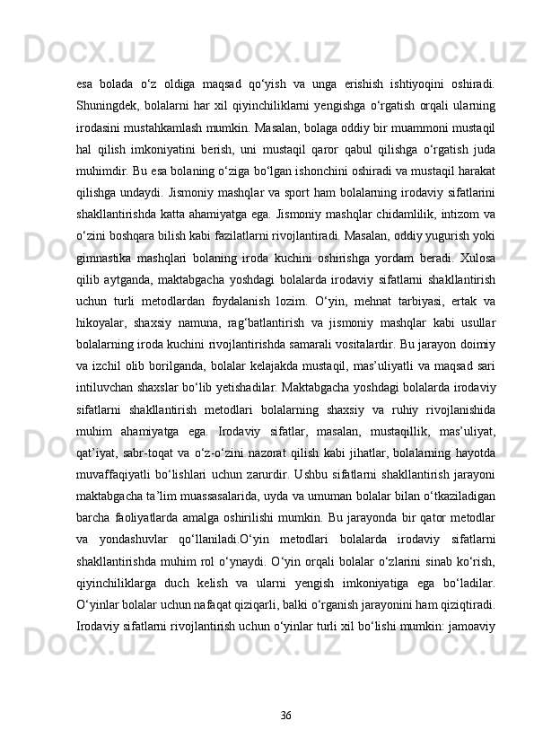 esa   bolada   o‘z   oldiga   maqsad   qo‘yish   va   unga   erishish   ishtiyoqini   oshiradi.
Shuningdek,   bolalarni   har   xil   qiyinchiliklarni   yengishga   o‘rgatish   orqali   ularning
irodasini mustahkamlash mumkin. Masalan, bolaga oddiy bir muammoni mustaqil
hal   qilish   imkoniyatini   berish,   uni   mustaqil   qaror   qabul   qilishga   o‘rgatish   juda
muhimdir. Bu esa bolaning o‘ziga bo‘lgan ishonchini oshiradi va mustaqil harakat
qilishga undaydi. Jismoniy  mashqlar  va sport  ham  bolalarning irodaviy sifatlarini
shakllantirishda katta  ahamiyatga ega. Jismoniy  mashqlar  chidamlilik, intizom  va
o‘zini boshqara bilish kabi fazilatlarni rivojlantiradi. Masalan, oddiy yugurish yoki
gimnastika   mashqlari   bolaning   iroda   kuchini   oshirishga   yordam   beradi.   Xulosa
qilib   aytganda,   maktabgacha   yoshdagi   bolalarda   irodaviy   sifatlarni   shakllantirish
uchun   turli   metodlardan   foydalanish   lozim.   O‘yin,   mehnat   tarbiyasi,   ertak   va
hikoyalar,   shaxsiy   namuna,   rag‘batlantirish   va   jismoniy   mashqlar   kabi   usullar
bolalarning iroda kuchini rivojlantirishda samarali vositalardir. Bu jarayon doimiy
va  izchil   olib  borilganda,   bolalar   kelajakda   mustaqil,   mas’uliyatli   va   maqsad   sari
intiluvchan shaxslar bo‘lib yetishadilar. Maktabgacha yoshdagi bolalarda irodaviy
sifatlarni   shakllantirish   metodlari   bolalarning   shaxsiy   va   ruhiy   rivojlanishida
muhim   ahamiyatga   ega.   Irodaviy   sifatlar,   masalan,   mustaqillik,   mas’uliyat,
qat’iyat,   sabr-toqat   va   o‘z-o‘zini   nazorat   qilish   kabi   jihatlar,   bolalarning   hayotda
muvaffaqiyatli   bo‘lishlari   uchun   zarurdir.   Ushbu   sifatlarni   shakllantirish   jarayoni
maktabgacha ta’lim muassasalarida, uyda va umuman bolalar bilan o‘tkaziladigan
barcha   faoliyatlarda   amalga   oshirilishi   mumkin.   Bu   jarayonda   bir   qator   metodlar
va   yondashuvlar   qo‘llaniladi.O‘yin   metodlari   bolalarda   irodaviy   sifatlarni
shakllantirishda   muhim   rol   o‘ynaydi.   O‘yin   orqali   bolalar   o‘zlarini   sinab   ko‘rish,
qiyinchiliklarga   duch   kelish   va   ularni   yengish   imkoniyatiga   ega   bo‘ladilar.
O‘yinlar bolalar uchun nafaqat qiziqarli, balki o‘rganish jarayonini ham qiziqtiradi.
Irodaviy sifatlarni rivojlantirish uchun o‘yinlar turli xil bo‘lishi mumkin: jamoaviy
36 