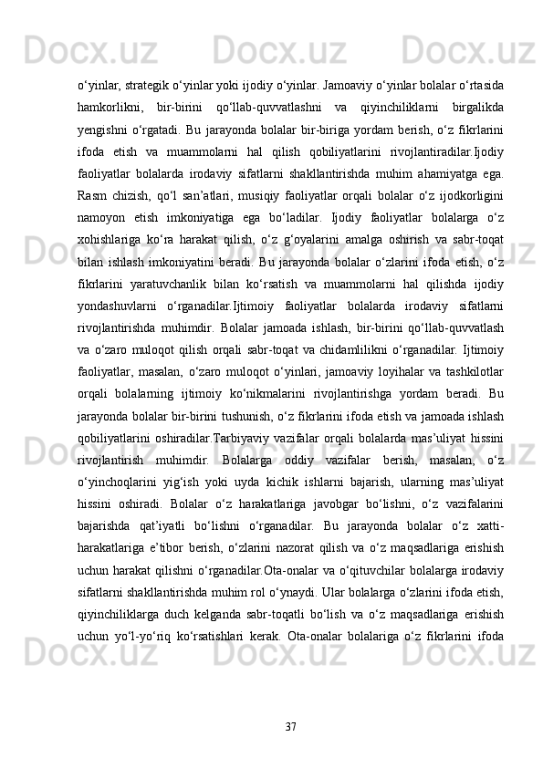 o‘yinlar, strategik o‘yinlar yoki ijodiy o‘yinlar. Jamoaviy o‘yinlar bolalar o‘rtasida
hamkorlikni,   bir-birini   qo‘llab-quvvatlashni   va   qiyinchiliklarni   birgalikda
yengishni   o‘rgatadi.   Bu   jarayonda   bolalar   bir-biriga   yordam   berish,   o‘z   fikrlarini
ifoda   etish   va   muammolarni   hal   qilish   qobiliyatlarini   rivojlantiradilar.Ijodiy
faoliyatlar   bolalarda   irodaviy   sifatlarni   shakllantirishda   muhim   ahamiyatga   ega.
Rasm   chizish,   qo‘l   san’atlari,   musiqiy   faoliyatlar   orqali   bolalar   o‘z   ijodkorligini
namoyon   etish   imkoniyatiga   ega   bo‘ladilar.   Ijodiy   faoliyatlar   bolalarga   o‘z
xohishlariga   ko‘ra   harakat   qilish,   o‘z   g‘oyalarini   amalga   oshirish   va   sabr-toqat
bilan   ishlash   imkoniyatini   beradi.   Bu   jarayonda   bolalar   o‘zlarini   ifoda   etish,   o‘z
fikrlarini   yaratuvchanlik   bilan   ko‘rsatish   va   muammolarni   hal   qilishda   ijodiy
yondashuvlarni   o‘rganadilar.Ijtimoiy   faoliyatlar   bolalarda   irodaviy   sifatlarni
rivojlantirishda   muhimdir.   Bolalar   jamoada   ishlash,   bir-birini   qo‘llab-quvvatlash
va   o‘zaro   muloqot   qilish   orqali   sabr-toqat   va   chidamlilikni   o‘rganadilar.   Ijtimoiy
faoliyatlar,   masalan,   o‘zaro   muloqot   o‘yinlari,   jamoaviy   loyihalar   va   tashkilotlar
orqali   bolalarning   ijtimoiy   ko‘nikmalarini   rivojlantirishga   yordam   beradi.   Bu
jarayonda bolalar bir-birini tushunish, o‘z fikrlarini ifoda etish va jamoada ishlash
qobiliyatlarini   oshiradilar.Tarbiyaviy   vazifalar   orqali   bolalarda   mas’uliyat   hissini
rivojlantirish   muhimdir.   Bolalarga   oddiy   vazifalar   berish,   masalan,   o‘z
o‘yinchoqlarini   yig‘ish   yoki   uyda   kichik   ishlarni   bajarish,   ularning   mas’uliyat
hissini   oshiradi.   Bolalar   o‘z   harakatlariga   javobgar   bo‘lishni,   o‘z   vazifalarini
bajarishda   qat’iyatli   bo‘lishni   o‘rganadilar.   Bu   jarayonda   bolalar   o‘z   xatti-
harakatlariga   e’tibor   berish,   o‘zlarini   nazorat   qilish   va   o‘z   maqsadlariga   erishish
uchun harakat  qilishni  o‘rganadilar.Ota-onalar  va o‘qituvchilar bolalarga irodaviy
sifatlarni shakllantirishda muhim rol o‘ynaydi. Ular bolalarga o‘zlarini ifoda etish,
qiyinchiliklarga   duch   kelganda   sabr-toqatli   bo‘lish   va   o‘z   maqsadlariga   erishish
uchun   yo‘l-yo‘riq   ko‘rsatishlari   kerak.   Ota-onalar   bolalariga   o‘z   fikrlarini   ifoda
37 