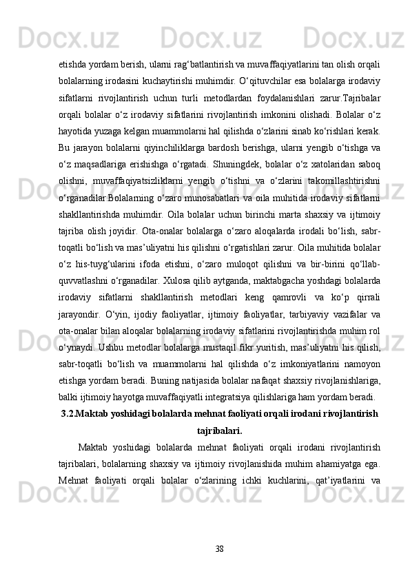 etishda yordam berish, ularni rag‘batlantirish va muvaffaqiyatlarini tan olish orqali
bolalarning irodasini kuchaytirishi muhimdir. O‘qituvchilar esa bolalarga irodaviy
sifatlarni   rivojlantirish   uchun   turli   metodlardan   foydalanishlari   zarur.Tajribalar
orqali   bolalar   o‘z   irodaviy   sifatlarini   rivojlantirish   imkonini   olishadi.   Bolalar   o‘z
hayotida yuzaga kelgan muammolarni hal qilishda o‘zlarini sinab ko‘rishlari kerak.
Bu   jarayon   bolalarni   qiyinchiliklarga   bardosh   berishga,   ularni   yengib   o‘tishga   va
o‘z   maqsadlariga   erishishga   o‘rgatadi.   Shuningdek,   bolalar   o‘z   xatolaridan   saboq
olishni,   muvaffaqiyatsizliklarni   yengib   o‘tishni   va   o‘zlarini   takomillashtirishni
o‘rganadilar.Bolalarning o‘zaro munosabatlari  va oila muhitida irodaviy sifatlarni
shakllantirishda   muhimdir.   Oila   bolalar   uchun   birinchi   marta   shaxsiy   va   ijtimoiy
tajriba   olish   joyidir.   Ota-onalar   bolalarga   o‘zaro   aloqalarda   irodali   bo‘lish,   sabr-
toqatli bo‘lish va mas’uliyatni his qilishni o‘rgatishlari zarur. Oila muhitida bolalar
o‘z   his-tuyg‘ularini   ifoda   etishni,   o‘zaro   muloqot   qilishni   va   bir-birini   qo‘llab-
quvvatlashni o‘rganadilar. Xulosa qilib aytganda, maktabgacha yoshdagi bolalarda
irodaviy   sifatlarni   shakllantirish   metodlari   keng   qamrovli   va   ko‘p   qirrali
jarayondir.   O‘yin,   ijodiy   faoliyatlar,   ijtimoiy   faoliyatlar,   tarbiyaviy   vazifalar   va
ota-onalar bilan aloqalar bolalarning irodaviy sifatlarini rivojlantirishda muhim rol
o‘ynaydi. Ushbu metodlar bolalarga mustaqil fikr yuritish, mas’uliyatni his qilish,
sabr-toqatli   bo‘lish   va   muammolarni   hal   qilishda   o‘z   imkoniyatlarini   namoyon
etishga yordam beradi. Buning natijasida bolalar nafaqat shaxsiy rivojlanishlariga,
balki ijtimoiy hayotga muvaffaqiyatli integratsiya qilishlariga ham yordam beradi.
3.2. Maktab yoshidagi bolalarda mehnat faoliyati orqali irodani rivojlantirish
tajribalari.
Maktab   yoshidagi   bolalarda   mehnat   faoliyati   orqali   irodani   rivojlantirish
tajribalari,   bolalarning   shaxsiy   va   ijtimoiy   rivojlanishida   muhim   ahamiyatga   ega.
Mehnat   faoliyati   orqali   bolalar   o‘zlarining   ichki   kuchlarini,   qat’iyatlarini   va
38
