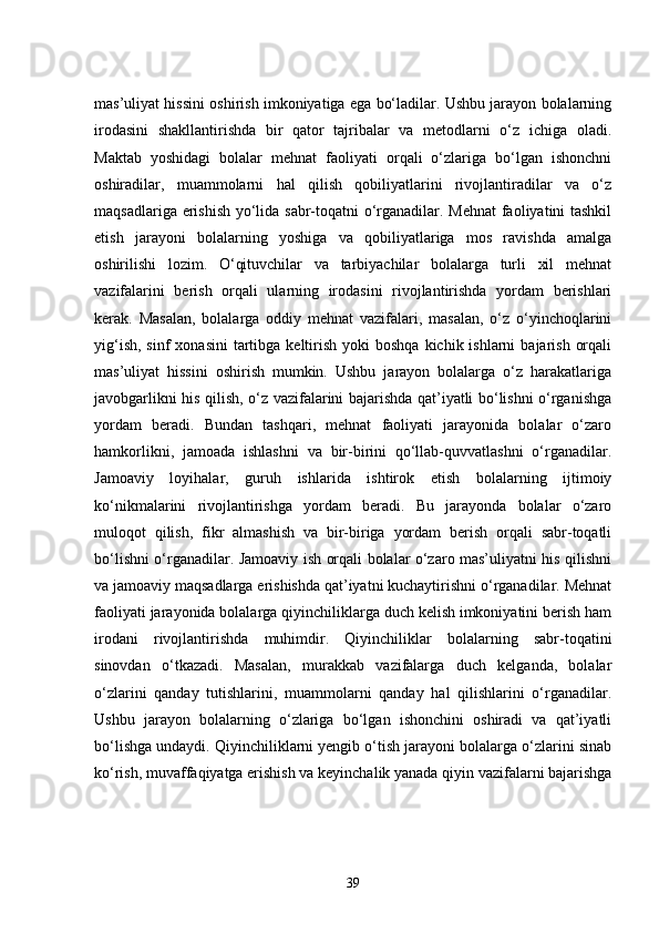 mas’uliyat hissini oshirish imkoniyatiga ega bo‘ladilar. Ushbu jarayon bolalarning
irodasini   shakllantirishda   bir   qator   tajribalar   va   metodlarni   o‘z   ichiga   oladi.
Maktab   yoshidagi   bolalar   mehnat   faoliyati   orqali   o‘zlariga   bo‘lgan   ishonchni
oshiradilar,   muammolarni   hal   qilish   qobiliyatlarini   rivojlantiradilar   va   o‘z
maqsadlariga erishish yo‘lida sabr-toqatni o‘rganadilar. Mehnat  faoliyatini tashkil
etish   jarayoni   bolalarning   yoshiga   va   qobiliyatlariga   mos   ravishda   amalga
oshirilishi   lozim.   O‘qituvchilar   va   tarbiyachilar   bolalarga   turli   xil   mehnat
vazifalarini   berish   orqali   ularning   irodasini   rivojlantirishda   yordam   berishlari
kerak.   Masalan,   bolalarga   oddiy   mehnat   vazifalari,   masalan,   o‘z   o‘yinchoqlarini
yig‘ish,  sinf   xonasini   tartibga  keltirish  yoki   boshqa  kichik ishlarni   bajarish  orqali
mas’uliyat   hissini   oshirish   mumkin.   Ushbu   jarayon   bolalarga   o‘z   harakatlariga
javobgarlikni his qilish, o‘z vazifalarini bajarishda qat’iyatli bo‘lishni o‘rganishga
yordam   beradi.   Bundan   tashqari,   mehnat   faoliyati   jarayonida   bolalar   o‘zaro
hamkorlikni,   jamoada   ishlashni   va   bir-birini   qo‘llab-quvvatlashni   o‘rganadilar.
Jamoaviy   loyihalar,   guruh   ishlarida   ishtirok   etish   bolalarning   ijtimoiy
ko‘nikmalarini   rivojlantirishga   yordam   beradi.   Bu   jarayonda   bolalar   o‘zaro
muloqot   qilish,   fikr   almashish   va   bir-biriga   yordam   berish   orqali   sabr-toqatli
bo‘lishni o‘rganadilar. Jamoaviy ish orqali bolalar o‘zaro mas’uliyatni his qilishni
va jamoaviy maqsadlarga erishishda qat’iyatni kuchaytirishni o‘rganadilar. Mehnat
faoliyati jarayonida bolalarga qiyinchiliklarga duch kelish imkoniyatini berish ham
irodani   rivojlantirishda   muhimdir.   Qiyinchiliklar   bolalarning   sabr-toqatini
sinovdan   o‘tkazadi.   Masalan,   murakkab   vazifalarga   duch   kelganda,   bolalar
o‘zlarini   qanday   tutishlarini,   muammolarni   qanday   hal   qilishlarini   o‘rganadilar.
Ushbu   jarayon   bolalarning   o‘zlariga   bo‘lgan   ishonchini   oshiradi   va   qat’iyatli
bo‘lishga undaydi. Qiyinchiliklarni yengib o‘tish jarayoni bolalarga o‘zlarini sinab
ko‘rish, muvaffaqiyatga erishish va keyinchalik yanada qiyin vazifalarni bajarishga
39 