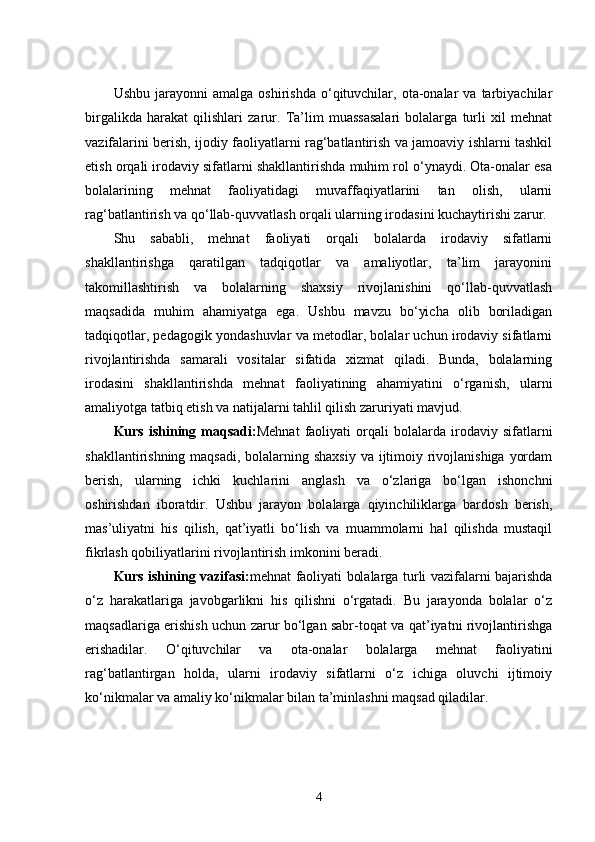Ushbu   jarayonni   amalga   oshirishda   o‘qituvchilar,   ota-onalar   va  tarbiyachilar
birgalikda   harakat   qilishlari   zarur.   Ta’lim   muassasalari   bolalarga   turli   xil   mehnat
vazifalarini berish, ijodiy faoliyatlarni rag‘batlantirish va jamoaviy ishlarni tashkil
etish orqali irodaviy sifatlarni shakllantirishda muhim rol o‘ynaydi. Ota-onalar esa
bolalarining   mehnat   faoliyatidagi   muvaffaqiyatlarini   tan   olish,   ularni
rag‘batlantirish va qo‘llab-quvvatlash orqali ularning irodasini kuchaytirishi zarur.
Shu   sababli,   mehnat   faoliyati   orqali   bolalarda   irodaviy   sifatlarni
shakllantirishga   qaratilgan   tadqiqotlar   va   amaliyotlar,   ta’lim   jarayonini
takomillashtirish   va   bolalarning   shaxsiy   rivojlanishini   qo‘llab-quvvatlash
maqsadida   muhim   ahamiyatga   ega.   Ushbu   mavzu   bo‘yicha   olib   boriladigan
tadqiqotlar, pedagogik yondashuvlar va metodlar, bolalar uchun irodaviy sifatlarni
rivojlantirishda   samarali   vositalar   sifatida   xizmat   qiladi.   Bunda,   bolalarning
irodasini   shakllantirishda   mehnat   faoliyatining   ahamiyatini   o‘rganish,   ularni
amaliyotga tatbiq etish va natijalarni tahlil qilish zaruriyati mavjud.
Kurs   ishining   maqsadi: Mehnat   faoliyati   orqali   bolalarda   irodaviy   sifatlarni
shakllantirishning maqsadi, bolalarning shaxsiy  va ijtimoiy rivojlanishiga yordam
berish,   ularning   ichki   kuchlarini   anglash   va   o‘zlariga   bo‘lgan   ishonchni
oshirishdan   iboratdir.   Ushbu   jarayon   bolalarga   qiyinchiliklarga   bardosh   berish,
mas’uliyatni   his   qilish,   qat’iyatli   bo‘lish   va   muammolarni   hal   qilishda   mustaqil
fikrlash qobiliyatlarini rivojlantirish imkonini beradi.
Kurs ishining vazifasi: mehnat faoliyati bolalarga turli vazifalarni bajarishda
o‘z   harakatlariga   javobgarlikni   his   qilishni   o‘rgatadi.   Bu   jarayonda   bolalar   o‘z
maqsadlariga erishish uchun zarur bo‘lgan sabr-toqat va qat’iyatni rivojlantirishga
erishadilar.   O‘qituvchilar   va   ota-onalar   bolalarga   mehnat   faoliyatini
rag‘batlantirgan   holda,   ularni   irodaviy   sifatlarni   o‘z   ichiga   oluvchi   ijtimoiy
ko‘nikmalar va amaliy ko‘nikmalar bilan ta’minlashni maqsad qiladilar.
4 