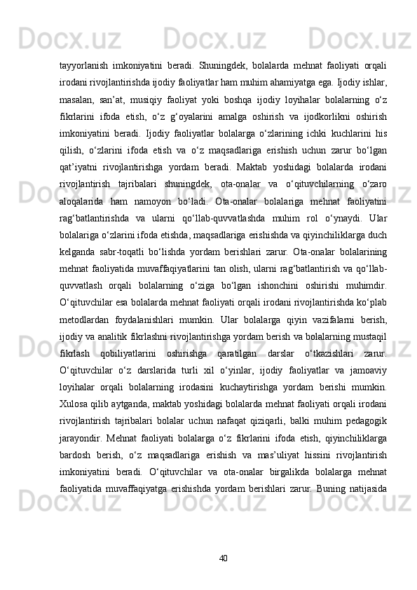 tayyorlanish   imkoniyatini   beradi.   Shuningdek,   bolalarda   mehnat   faoliyati   orqali
irodani rivojlantirishda ijodiy faoliyatlar ham muhim ahamiyatga ega. Ijodiy ishlar,
masalan,   san’at,   musiqiy   faoliyat   yoki   boshqa   ijodiy   loyihalar   bolalarning   o‘z
fikrlarini   ifoda   etish,   o‘z   g‘oyalarini   amalga   oshirish   va   ijodkorlikni   oshirish
imkoniyatini   beradi.   Ijodiy   faoliyatlar   bolalarga   o‘zlarining   ichki   kuchlarini   his
qilish,   o‘zlarini   ifoda   etish   va   o‘z   maqsadlariga   erishish   uchun   zarur   bo‘lgan
qat’iyatni   rivojlantirishga   yordam   beradi.   Maktab   yoshidagi   bolalarda   irodani
rivojlantirish   tajribalari   shuningdek,   ota-onalar   va   o‘qituvchilarning   o‘zaro
aloqalarida   ham   namoyon   bo‘ladi.   Ota-onalar   bolalariga   mehnat   faoliyatini
rag‘batlantirishda   va   ularni   qo‘llab-quvvatlashda   muhim   rol   o‘ynaydi.   Ular
bolalariga o‘zlarini ifoda etishda, maqsadlariga erishishda va qiyinchiliklarga duch
kelganda   sabr-toqatli   bo‘lishda   yordam   berishlari   zarur.   Ota-onalar   bolalarining
mehnat faoliyatida muvaffaqiyatlarini tan olish, ularni  rag‘batlantirish va qo‘llab-
quvvatlash   orqali   bolalarning   o‘ziga   bo‘lgan   ishonchini   oshirishi   muhimdir.
O‘qituvchilar esa bolalarda mehnat faoliyati orqali irodani rivojlantirishda ko‘plab
metodlardan   foydalanishlari   mumkin.   Ular   bolalarga   qiyin   vazifalarni   berish,
ijodiy va analitik fikrlashni rivojlantirishga yordam berish va bolalarning mustaqil
fikrlash   qobiliyatlarini   oshirishga   qaratilgan   darslar   o‘tkazishlari   zarur.
O‘qituvchilar   o‘z   darslarida   turli   xil   o‘yinlar,   ijodiy   faoliyatlar   va   jamoaviy
loyihalar   orqali   bolalarning   irodasini   kuchaytirishga   yordam   berishi   mumkin.
Xulosa qilib aytganda, maktab yoshidagi bolalarda mehnat faoliyati orqali irodani
rivojlantirish   tajribalari   bolalar   uchun   nafaqat   qiziqarli,   balki   muhim   pedagogik
jarayondir.   Mehnat   faoliyati   bolalarga   o‘z   fikrlarini   ifoda   etish,   qiyinchiliklarga
bardosh   berish,   o‘z   maqsadlariga   erishish   va   mas’uliyat   hissini   rivojlantirish
imkoniyatini   beradi.   O‘qituvchilar   va   ota-onalar   birgalikda   bolalarga   mehnat
faoliyatida   muvaffaqiyatga   erishishda   yordam   berishlari   zarur.   Buning   natijasida
40 