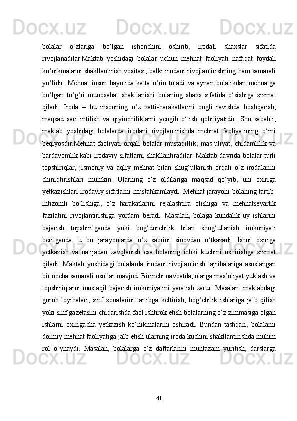 bolalar   o‘zlariga   bo‘lgan   ishonchini   oshirib,   irodali   shaxslar   sifatida
rivojlanadilar.Maktab   yoshidagi   bolalar   uchun   mehnat   faoliyati   nafaqat   foydali
ko‘nikmalarni shakllantirish vositasi, balki irodani rivojlantirishning ham samarali
yo‘lidir.   Mehnat   inson   hayotida   katta   o‘rin   tutadi   va   aynan   bolalikdan   mehnatga
bo‘lgan   to‘g‘ri   munosabat   shakllanishi   bolaning   shaxs   sifatida   o‘sishiga   xizmat
qiladi.   Iroda   –   bu   insonning   o‘z   xatti-harakatlarini   ongli   ravishda   boshqarish,
maqsad   sari   intilish   va   qiyinchiliklarni   yengib   o‘tish   qobiliyatidir.   Shu   sababli,
maktab   yoshidagi   bolalarda   irodani   rivojlantirishda   mehnat   faoliyatining   o‘rni
beqiyosdir.Mehnat   faoliyati   orqali   bolalar   mustaqillik,   mas’uliyat,   chidamlilik   va
bardavomlik kabi irodaviy sifatlarni shakllantiradilar. Maktab davrida bolalar turli
topshiriqlar,   jismoniy   va   aqliy   mehnat   bilan   shug‘ullanish   orqali   o‘z   irodalarini
chiniqtirishlari   mumkin.   Ularning   o‘z   oldilariga   maqsad   qo‘yib,   uni   oxiriga
yetkazishlari irodaviy sifatlarni mustahkamlaydi. Mehnat jarayoni bolaning tartib-
intizomli   bo‘lishiga,   o‘z   harakatlarini   rejalashtira   olishiga   va   mehnatsevarlik
fazilatini   rivojlantirishiga   yordam   beradi.   Masalan,   bolaga   kundalik   uy   ishlarini
bajarish   topshirilganda   yoki   bog‘dorchilik   bilan   shug‘ullanish   imkoniyati
berilganda,   u   bu   jarayonlarda   o‘z   sabrini   sinovdan   o‘tkazadi.   Ishni   oxiriga
yetkazish   va   natijadan   zavqlanish   esa   bolaning   ichki   kuchini   oshirishga   xizmat
qiladi.   Maktab   yoshidagi   bolalarda   irodani   rivojlantirish   tajribalariga   asoslangan
bir necha samarali usullar mavjud. Birinchi navbatda, ularga mas’uliyat yuklash va
topshiriqlarni   mustaqil   bajarish   imkoniyatini   yaratish   zarur.  Masalan,   maktabdagi
guruh   loyihalari,   sinf   xonalarini   tartibga   keltirish,   bog‘chilik   ishlariga   jalb   qilish
yoki sinf gazetasini chiqarishda faol ishtirok etish bolalarning o‘z zimmasiga olgan
ishlarni   oxirigacha   yetkazish   ko‘nikmalarini   oshiradi.   Bundan   tashqari,   bolalarni
doimiy mehnat faoliyatiga jalb etish ularning iroda kuchini shakllantirishda muhim
rol   o‘ynaydi.   Masalan,   bolalarga   o‘z   daftarlarini   muntazam   yuritish,   darslarga
41