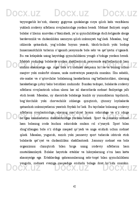 tayyorgarlik   ko‘rish,   shaxsiy   gigiyena   qoidalariga   rioya   qilish   kabi   vazifalarni
yuklash irodaviy sifatlarni rivojlantirishga yordam beradi. Mehnat  faoliyati  orqali
bolalar o‘zlarini sinovdan o‘tkazishadi, ya’ni qiyinchiliklarga duch kelganda ularga
bardavomlik va chidamlilikni namoyon qilish imkoniyati tug‘iladi. Masalan, bog‘
ishlarida   qatnashish,   yog‘ochdan   buyum   yasash,   tikish-bichish   yoki   boshqa
hunarmandchilik   turlarini   o‘rganish   jarayonida   bola   sabr   va   qat’iyatni   o‘rganadi.
Bu esa kelajakda uning hayotdagi qiyinchiliklarni yengib o‘tishiga yordam beradi.
Maktab  yoshidagi  bolalarda irodani  shakllantirish jarayonida rag‘batlantirish ham
muhim ahamiyatga ega. Agar  bola o‘z mehnati  natijasini  ko‘rsa va buning uchun
maqtov   yoki   mukofot   olmasa,   unda   motivatsiya   pasayishi   mumkin.   Shu   sababli,
ota-onalar   va   o‘qituvchilar   bolalarning   harakatlarini   rag‘batlantirishlari,   ularning
harakatlariga ijobiy baho berishlari muhimdir. Bundan tashqari, bolalarda irodaviy
sifatlarni   rivojlantirish   uchun   ularni   har   xil   sharoitlarda   mehnat   faoliyatiga   jalb
etish   kerak.   Masalan,   uy   sharoitida   bolalarga   kunlik   uy   yumushlarini   topshirish,
bog‘dorchilik   yoki   chorvachilik   ishlariga   qiziqtirish,   ijtimoiy   loyihalarda
qatnashish imkoniyatlarini yaratish foydali bo‘ladi. Bu tajribalar bolaning irodaviy
sifatlarini   rivojlantirishga,   ularning   mas’uliyat   hissini   oshirishga   va   o‘z   ishiga
bo‘lgan   munosabatini   shakllantirishga   yordam   beradi.   Sport   va   jismoniy   mehnat
ham   bolaning   iroda   kuchini   oshirishda   muhim   rol   o‘ynaydi.   Sport   bilan
shug‘ullangan   bola   o‘z   oldiga   maqsad   qo‘yadi   va   unga   erishish   uchun   mehnat
qiladi.   Masalan,   yugurish,   suzish   yoki   jamoaviy   sport   turlarida   ishtirok   etish
bolalarda   qat’iyat   va   chidamlilikni   shakllantiradi.   Jismoniy   mehnat   esa   bola
organizmini   chiniqtirish   bilan   birga   uning   irodaviy   sifatlarini   ham
mustahkamlaydi.   Bolalar   hayotida   ertaklar   va   hikoyalarning   o‘rni   ham   katta
ahamiyatga   ega.   Ertaklardagi   qahramonlarning   sabr-toqat   bilan   qiyinchiliklarni
yengishi,   mehnati   evaziga   maqsadiga   erishishi   bolaga   ibrat   bo‘lishi   mumkin.
42