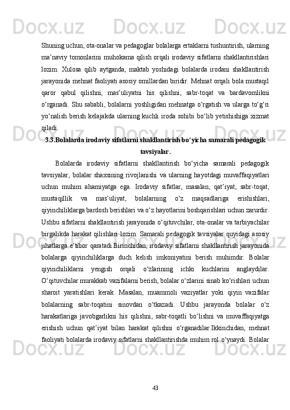Shuning uchun, ota-onalar va pedagoglar bolalarga ertaklarni tushuntirish, ularning
ma’naviy tomonlarini muhokama qilish orqali irodaviy sifatlarni shakllantirishlari
lozim.   Xulosa   qilib   aytganda,   maktab   yoshidagi   bolalarda   irodani   shakllantirish
jarayonida mehnat faoliyati asosiy omillardan biridir. Mehnat orqali bola mustaqil
qaror   qabul   qilishni,   mas’uliyatni   his   qilishni,   sabr-toqat   va   bardavomlikni
o‘rganadi. Shu sababli, bolalarni yoshligidan mehnatga o‘rgatish va ularga to‘g‘ri
yo‘nalish  berish  kelajakda  ularning kuchli   iroda  sohibi   bo‘lib  yetishishiga  xizmat
qiladi.
3.3. Bolalarda irodaviy sifatlarni shakllantirish bo‘yicha samarali pedagogik
tavsiyalar.
Bolalarda   irodaviy   sifatlarni   shakllantirish   bo‘yicha   samarali   pedagogik
tavsiyalar,   bolalar   shaxsining   rivojlanishi   va   ularning   hayotdagi   muvaffaqiyatlari
uchun   muhim   ahamiyatga   ega.   Irodaviy   sifatlar,   masalan,   qat’iyat,   sabr-toqat,
mustaqillik   va   mas’uliyat,   bolalarning   o‘z   maqsadlariga   erishishlari,
qiyinchiliklarga bardosh berishlari va o‘z hayotlarini boshqarishlari uchun zarurdir.
Ushbu sifatlarni shakllantirish jarayonida o‘qituvchilar, ota-onalar va tarbiyachilar
birgalikda harakat qilishlari lozim. Samarali pedagogik tavsiyalar quyidagi asosiy
jihatlarga e’tibor qaratadi.Birinchidan, irodaviy sifatlarni shakllantirish jarayonida
bolalarga   qiyinchiliklarga   duch   kelish   imkoniyatini   berish   muhimdir.   Bolalar
qiyinchiliklarni   yengish   orqali   o‘zlarining   ichki   kuchlarini   anglaydilar.
O‘qituvchilar murakkab vazifalarni berish, bolalar o‘zlarini sinab ko‘rishlari uchun
sharoit   yaratishlari   kerak.   Masalan,   muammoli   vaziyatlar   yoki   qiyin   vazifalar
bolalarning   sabr-toqatini   sinovdan   o‘tkazadi.   Ushbu   jarayonda   bolalar   o‘z
harakatlariga   javobgarlikni   his   qilishni,   sabr-toqatli   bo‘lishni   va   muvaffaqiyatga
erishish   uchun   qat’iyat   bilan   harakat   qilishni   o‘rganadilar.Ikkinchidan,   mehnat
faoliyati bolalarda irodaviy sifatlarni shakllantirishda muhim rol o‘ynaydi. Bolalar
43 